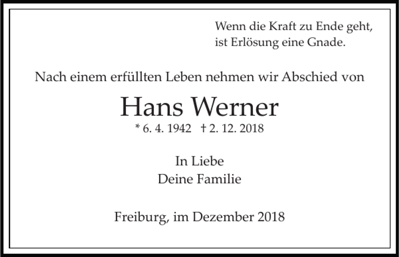 <p>Wenn die Kraft zu Ende geht,<br />ist Erlösung eine Gnade.</p><p>Nach einem erfüllten Leben nehmen wir Abschied von</p><p>Hans Werner<br />* 6. 4. 1942 † 2. 12. 2018</p><p>In Liebe<br />Deine Familie<br />Freiburg, im Dezember 2018</p>