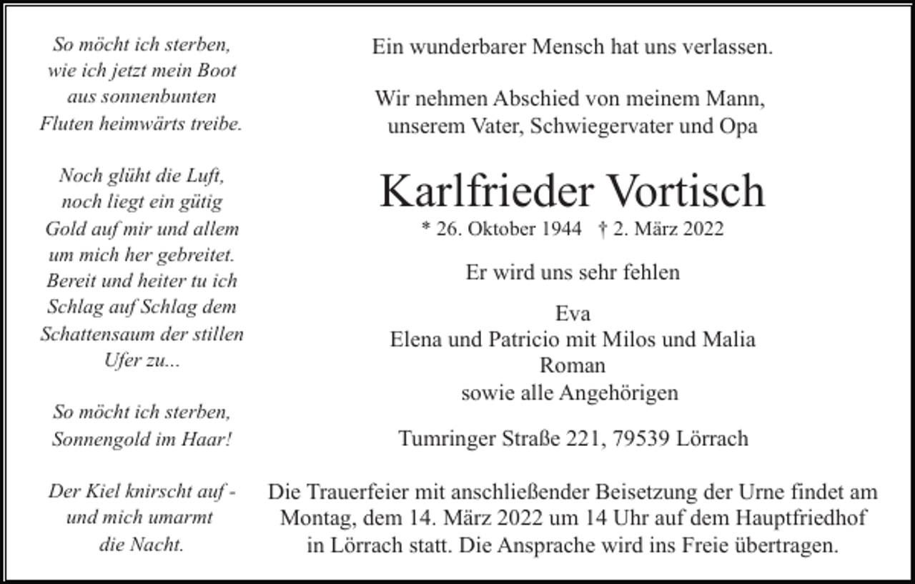 <p>So möcht ich sterben,<br />wie ich jetzt mein Boot<br />aus sonnenbunten<br />Fluten heimwärts treibe.</p><p>Ein wunderbarer Mensch hat uns verlassen.</p><p>Noch glüht die Luft,<br />noch liegt ein gütig<br />Gold auf mir und allem<br />um mich her gebreitet.<br />Bereit und heiter tu ich<br />Schlag auf Schlag dem<br />Schattensaum der stillen<br />Ufer zu...</p><p>Karlfrieder Vortisch</p><p>Wir nehmen Abschied von meinem Mann,<br />unserem Vater, Schwiegervater und Opa</p><p>* 26. Oktober 1944 † 2. März 2022</p><p>Er wird uns sehr fehlen<br />Eva<br />Elena und Patricio mit Milos und Malia<br />Roman<br />sowie alle Angehörigen</p><p>So möcht ich sterben,<br />Sonnengold im Haar!</p><p>Tumringer Straße 221, 79539 Lörrach</p><p>Der Kiel knirscht auf und mich umarmt<br />die Nacht.</p><p>Die Trauerfeier mit anschließender Beisetzung der Urne findet am<br />Montag, dem 14. März 2022 um 14 Uhr auf dem Hauptfriedhof<br />in Lörrach statt. Die Ansprache wird ins Freie übertragen.</p>