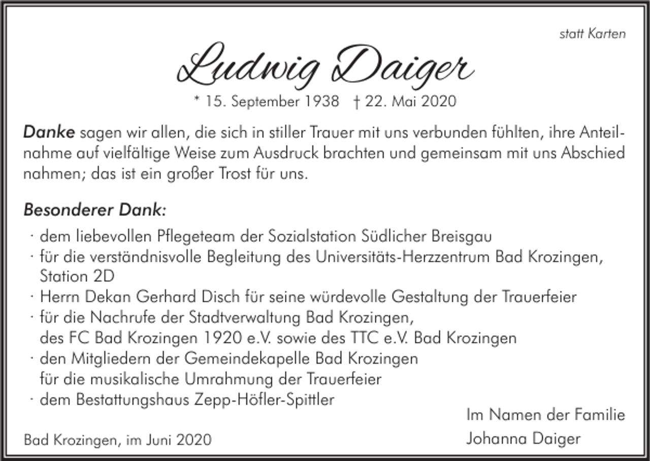 <p>Ludwig Daiger</p><p>statt Karten</p><p>* 15. September 1938 † 22. Mai 2020</p><p>Danke sagen wir allen, die sich in stiller Trauer mit uns verbunden fühlten, ihre Anteilnahme auf vielfältige Weise zum Ausdruck brachten und gemeinsam mit uns Abschied<br />nahmen; das ist ein großer Trost für uns.<br />Besonderer Dank:<br />· dem liebevollen Pflegeteam der Sozialstation Südlicher Breisgau<br />· für die verständnisvolle Begleitung des Universitäts-Herzzentrum Bad Krozingen,<br />Station 2D<br />· Herrn Dekan Gerhard Disch für seine würdevolle Gestaltung der Trauerfeier<br />· für die Nachrufe der Stadtverwaltung Bad Krozingen,<br />des FC Bad Krozingen 1920 e.V. sowie des TTC e.V. Bad Krozingen<br />· den Mitgliedern der Gemeindekapelle Bad Krozingen<br />für die musikalische Umrahmung der Trauerfeier<br />· dem Bestattungshaus Zepp-Höfler-Spittler<br />Im Namen der Familie<br />Johanna Daiger<br />Bad Krozingen, im Juni 2020</p>