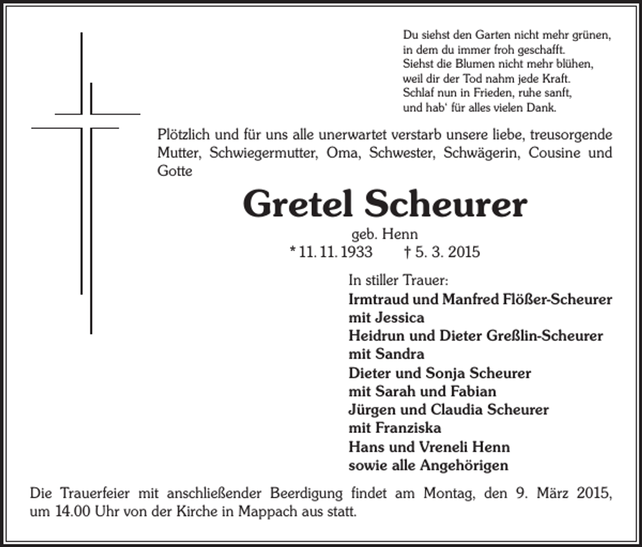 <p>Du siehst den Garten nicht mehr grünen,<br />in dem du immer froh geschafft.<br />Siehst die Blumen nicht mehr blühen,<br />weil dir der Tod nahm jede Kraft.<br />Schlaf nun in Frieden, ruhe sanft,<br />und hab‘ für alles vielen Dank.</p><p>Plötzlich und für uns alle unerwartet verstarb unsere liebe, ­treusorgende<br />Mutter, Schwiegermutter, Oma, Schwester, ­Schwägerin, Cousine und<br />Gotte</p><p>Gretel Scheurer<br />geb. Henn<br />* 11. 11. 1933 † 5. 3. 2015</p><p>In stiller Trauer:<br />Irmtraud und Manfred Flößer-Scheurer<br />mit Jessica<br />Heidrun und Dieter Greßlin-Scheurer<br />mit Sandra<br />Dieter und Sonja Scheurer<br />mit Sarah und Fabian<br />Jürgen und Claudia Scheurer<br />mit Franziska<br />Hans und Vreneli Henn<br />sowie alle Angehörigen<br />Die Trauerfeier mit anschließender Beerdigung findet am Montag, den 9. März 2015,<br />um 14.00 Uhr von der Kirche in Mappach aus statt.</p>