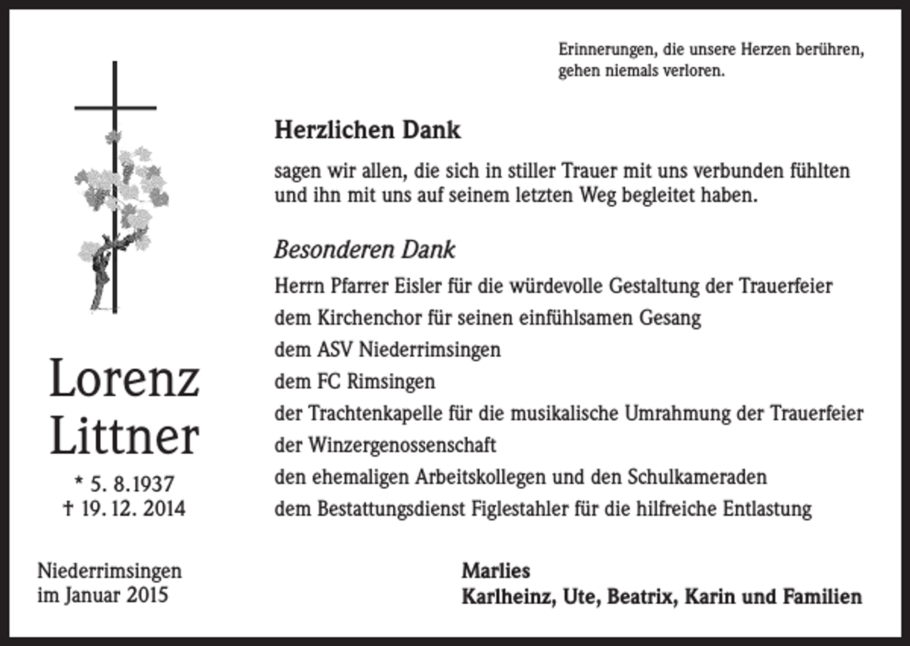 <p>Erinnerungen, die unsere Herzen berühren,<br />gehen niemals verloren.</p><p>Herzlichen Dank<br />sagen wir allen, die sich in stiller Trauer mit uns verbunden fühlten<br />und ihn mit uns auf seinem letzten Weg begleitet haben.</p><p>Besonderen Dank</p><p>* 5. 8.1937<br />† 19. 12. 2014</p><p>Herrn Pfarrer Eisler für die würdevolle Gestaltung der Trauerfeier<br />dem Kirchenchor für seinen einfühlsamen Gesang<br />dem ASV Niederrimsingen<br />dem FC Rimsingen<br />der Trachtenkapelle für die musikalische Umrahmung der Trauerfeier<br />der Winzergenossenschaft<br />den ehemaligen Arbeitskollegen und den Schulkameraden<br />dem Bestattungsdienst Figlestahler für die hilfreiche Entlastung</p><p>Niederrimsingen<br />im Januar 2015</p><p>Marlies<br />Karlheinz, Ute, Beatrix, Karin und Familien</p><p>Lorenz<br />Littner</p>