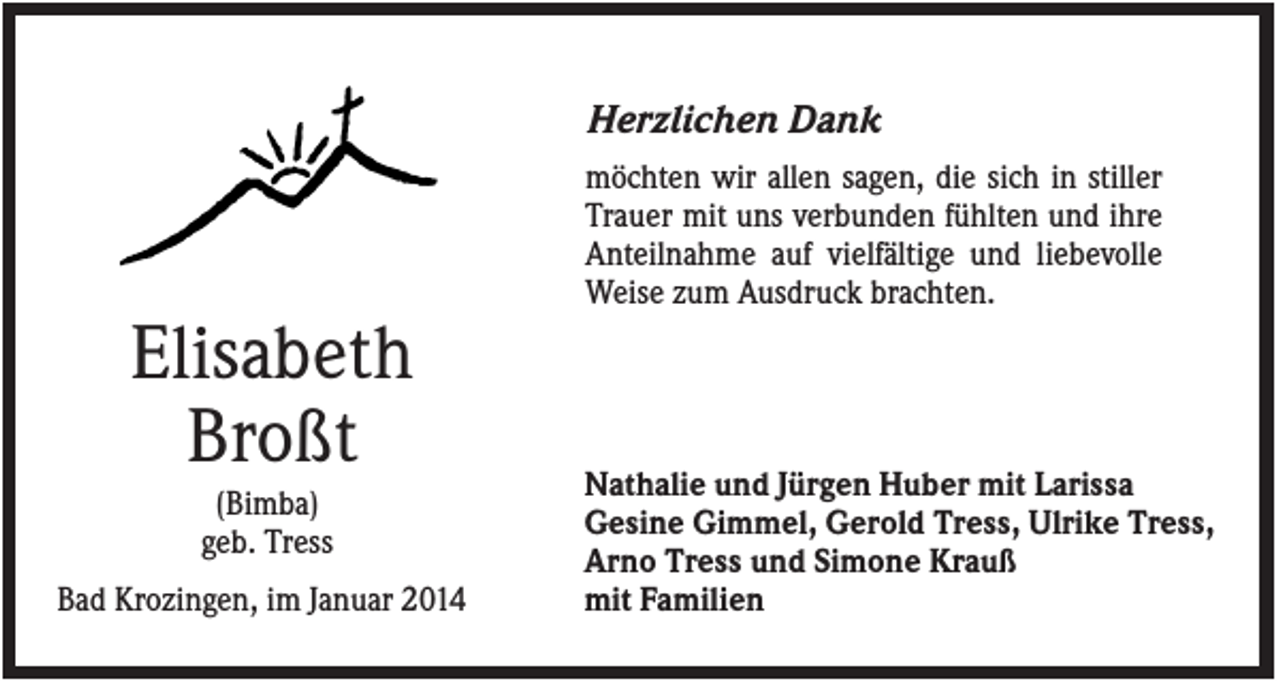 <p>Herzlichen Dank<br />möchten wir allen sagen, die sich in stiller<br />Trauer mit uns verbunden fühlten und ihre<br />Anteilnahme auf vielfältige und liebevolle<br />Weise zum Ausdruck brachten.</p><p>Elisabeth<br />Broßt<br />(Bimba)<br />geb. Tress<br />Bad Krozingen, im Januar 2014</p><p>Nathalie und Jürgen Huber mit Larissa<br />Gesine Gimmel, Gerold Tress, Ulrike Tress,<br />Arno Tress und Simone Krauß<br />mit Familien</p>