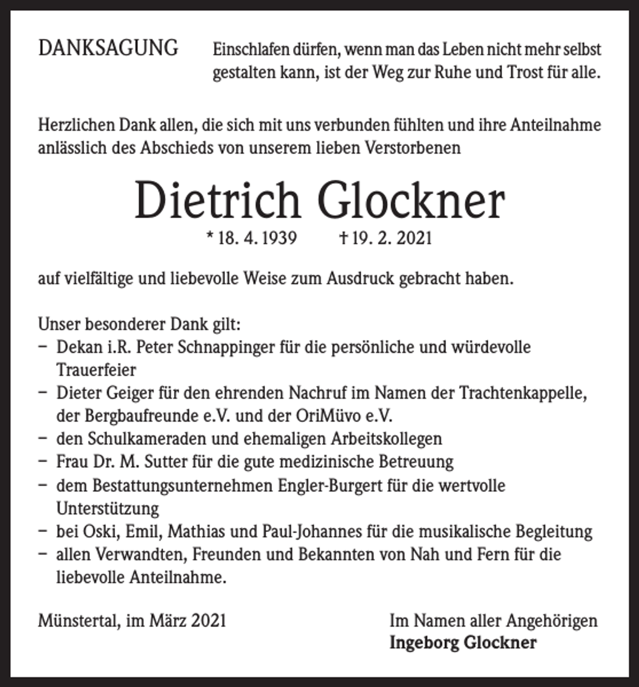 <p>DANKSAGUNG</p><p>E inschlafen dürfen, wenn man das Leben nicht mehr selbst<br />gestalten kann, ist der Weg zur Ruhe und Trost für alle.</p><p>Herzlichen Dank allen, die sich mit uns verbunden fühlten und ihre Anteilnahme<br />anlässlich des Abschieds von unserem lieben Verstorbenen</p><p>Dietrich Glockner<br />* 18. 4. 1939 † 19. 2. 2021</p><p>auf vielfältige und liebevolle Weise zum Ausdruck gebracht haben.<br />Unser besonderer Dank gilt:<br />– Dekan i.R. Peter Schnappinger für die persönliche und würdevolle<br />Trauerfeier<br />– Dieter Geiger für den ehrenden Nachruf im Namen der Trachtenkappelle,<br />der Bergbaufreunde e.V. und der OriMüvo e.V.<br />– den Schulkameraden und ehemaligen Arbeitskollegen<br />– Frau Dr. M. Sutter für die gute medizinische Betreuung<br />– dem Bestattungsunternehmen Engler-Burgert für die wertvolle<br />Unterstützung<br />– bei Oski, Emil, Mathias und Paul-Johannes für die musikalische Begleitung<br />– allen Verwandten, Freunden und Bekannten von Nah und Fern für die<br />liebevolle Anteilnahme.<br />Münstertal, im März 2021</p><p>Im Namen aller Angehörigen<br />Ingeborg Glockner</p>