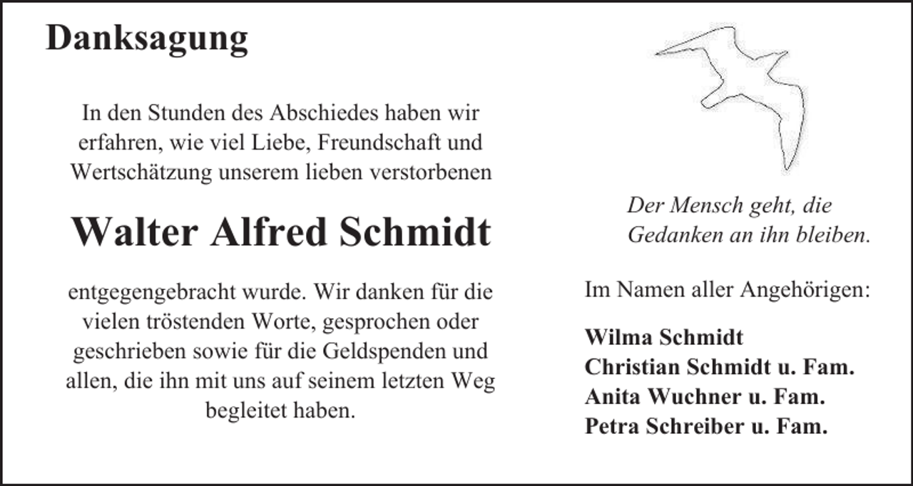 <p>Danksagung<br />In den Stunden des Abschiedes haben wir<br />erfahren, wie viel Liebe, Freundschaft und<br />Wertschätzung unserem lieben verstorbenen</p><p>Walter Alfred Schmidt<br />entgegengebracht wurde. Wir danken für die<br />vielen tröstenden Worte, gesprochen oder<br />geschrieben sowie für die Geldspenden und<br />allen, die ihn mit uns auf seinem letzten Weg<br />begleitet haben.</p><p>Der Mensch geht, die<br />Gedanken an ihn bleiben.<br />Im Namen aller Angehörigen:<br />Wilma Schmidt<br />Christian Schmidt u. Fam.<br />Anita Wuchner u. Fam.<br />Petra Schreiber u. Fam.</p>