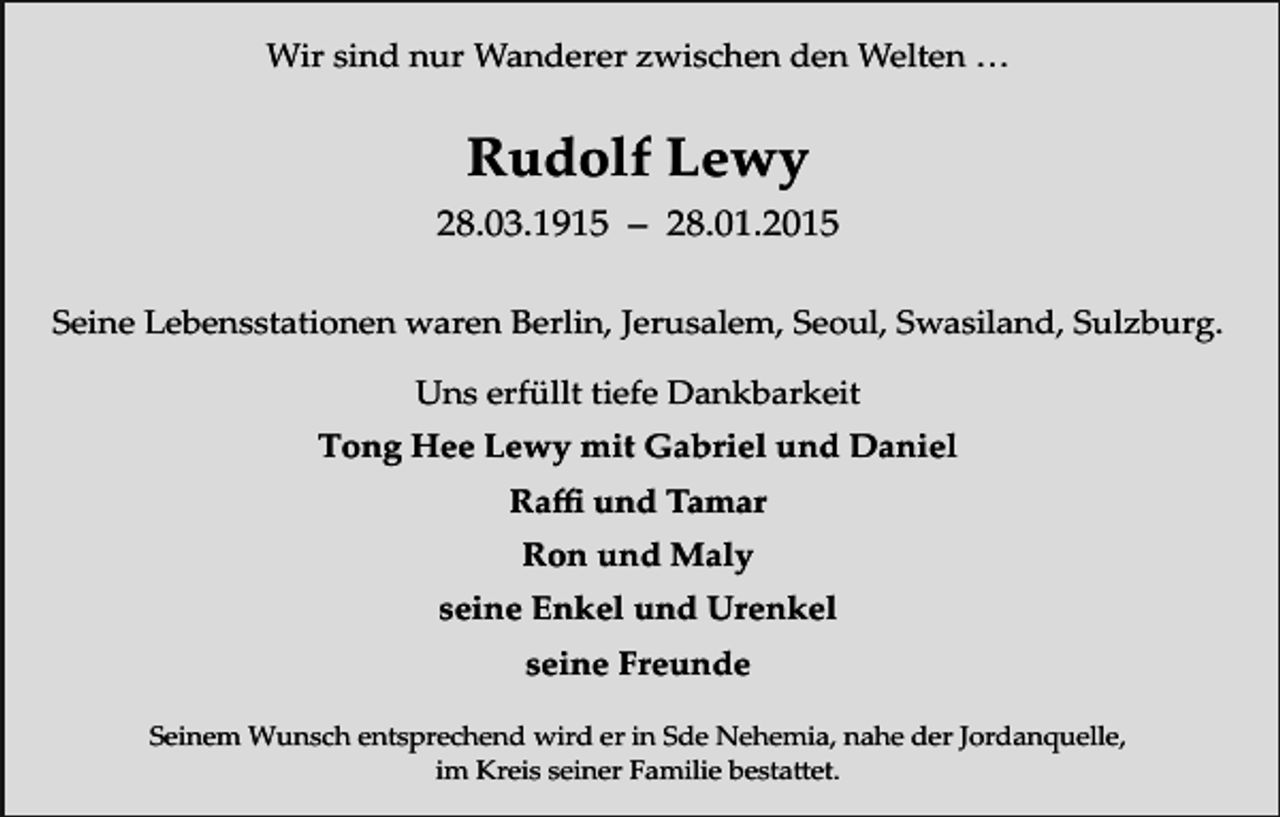 <p>Wir sind nur Wanderer zwischen den Welten …</p><p>Rudolf Lewy<br />28.03.1915 – 28.01.2015<br />Seine Lebensstationen waren Berlin, Jerusalem, Seoul, Swasiland, Sulzburg.<br />Uns erfüllt tiefe Dankbarkeit<br />Tong Hee Lewy mit Gabriel und Daniel<br />Raffi und Tamar<br />Ron und Maly<br />seine Enkel und Urenkel<br />seine Freunde<br />Seinem Wunsch entsprechend wird er in Sde Nehemia, nahe der Jordanquelle,<br />im Kreis seiner Familie bestattet.</p>