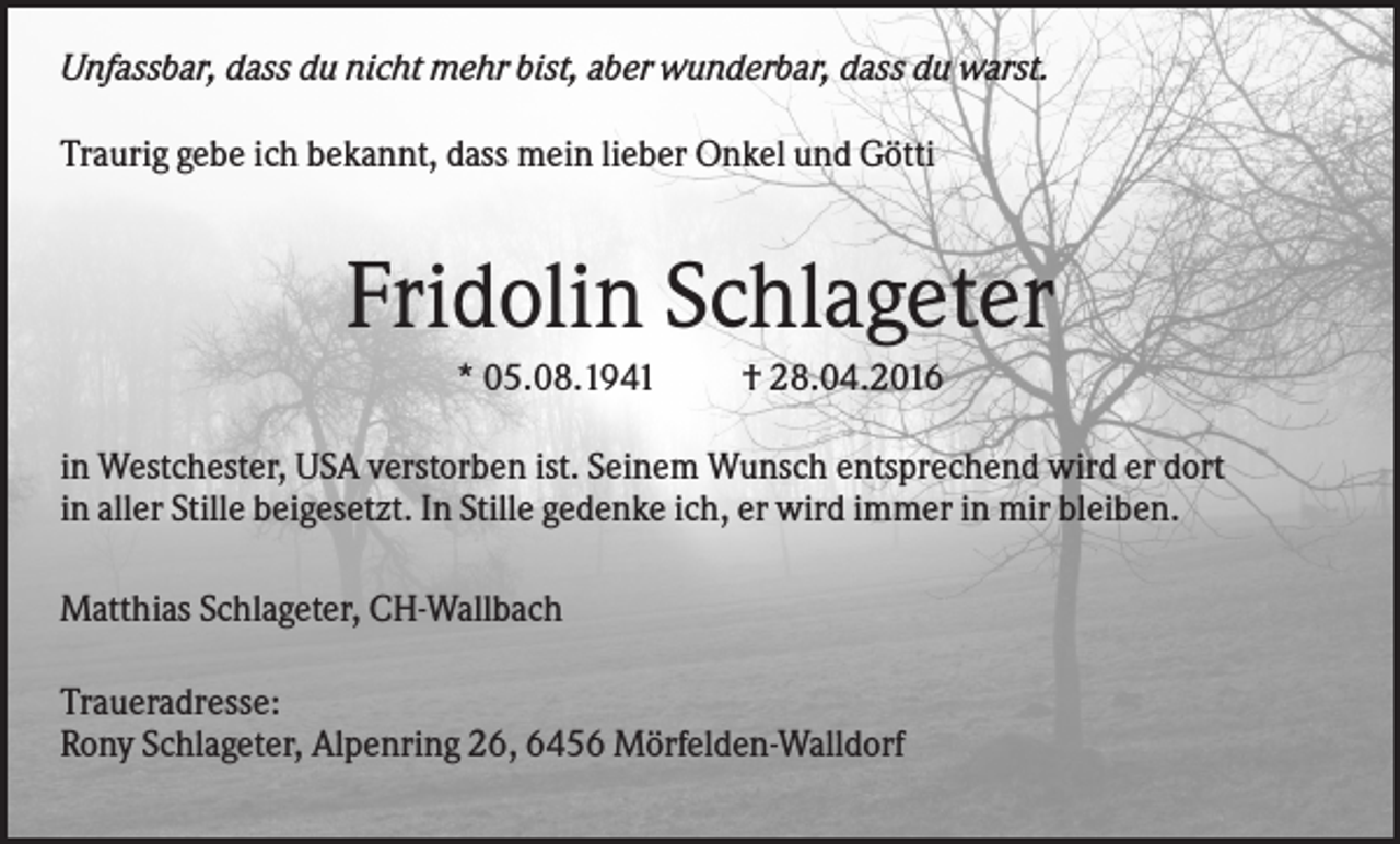 <p>Unfassbar, dass du nicht mehr bist, aber wunderbar, dass du warst.<br />Traurig gebe ich bekannt, dass mein lieber Onkel und Götti</p><p>Fridolin Schlageter<br />* 05.08.1941</p><p>† 28.04.2016</p><p>in Westchester, USA verstorben ist. Seinem Wunsch entsprechend wird er dort<br />in aller Stille beigesetzt. In Stille gedenke ich, er wird immer in mir bleiben.<br />Matthias Schlageter, CH-Wallbach<br />Traueradresse:<br />Rony Schlageter, Alpenring 26, 6456 Mörfelden-Walldorf</p>