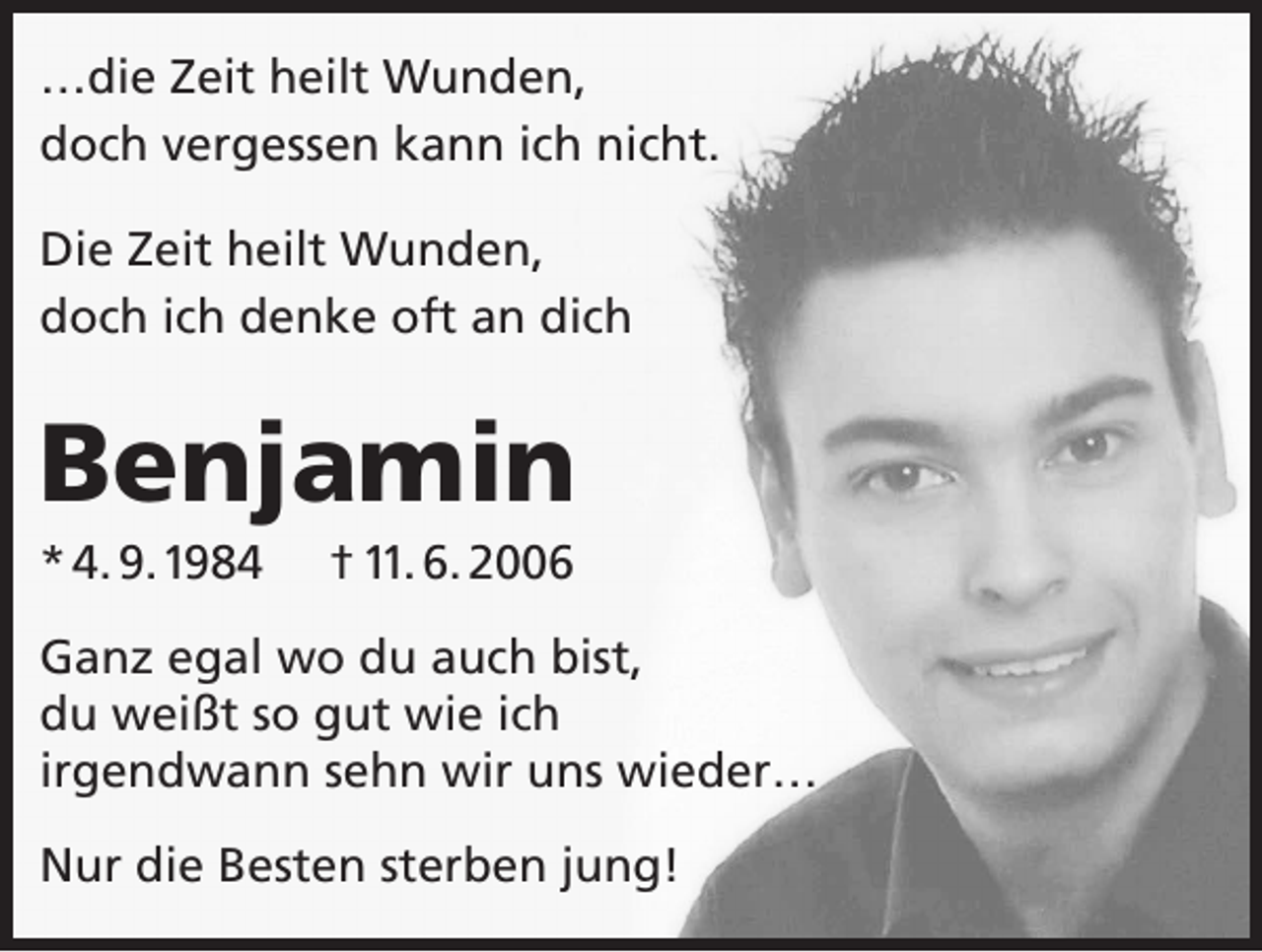 <p>…die Zeit heilt Wunden,<br />doch vergessen kann ich nicht.<br />Die Zeit heilt Wunden,<br />doch ich denke oft an dich</p><p>Benjamin<br />* 4. 9. 1984</p><p>† 11. 6. 2006</p><p>Ganz egal wo du auch bist,<br />du weißt so gut wie ich<br />irgendwann sehn wir uns wieder…<br />Nur die Besten sterben jung!</p>