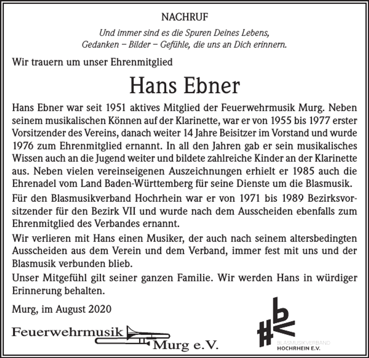 <p>NACHRUF<br />Und immer sind es die Spuren Deines Lebens,<br />Gedanken – Bilder – Gefühle, die uns an Dich erinnern.</p><p>Wir trauern um unser Ehrenmitglied</p><p>Hans Ebner<br />Hans Ebner war seit 1951 aktives Mitglied der Feuerwehrmusik Murg. Neben<br />seinem musikalischen Können auf der Klarinette, war er von 1955 bis 1977 erster<br />Vorsitzender des Vereins, danach weiter 14 Jahre Beisitzer im Vorstand und wurde<br />1976 zum Ehrenmitglied ernannt. In all den Jahren gab er sein musikalisches<br />Wissen auch an die Jugend weiter und bildete zahlreiche Kinder an der Klarinette<br />aus. Neben vielen vereinseigenen Auszeichnungen erhielt er 1985 auch die<br />Ehrenadel vom Land Baden-Württemberg für seine Dienste um die Blasmusik.<br />Für den Blasmusikverband Hochrhein war er von 1971 bis 1989 Bezirksvorsitzender für den Bezirk VII und wurde nach dem Ausscheiden ebenfalls zum<br />Ehrenmitglied des Verbandes ernannt.<br />Wir verlieren mit Hans einen Musiker, der auch nach seinem altersbedingten<br />Ausscheiden aus dem Verein und dem Verband, immer fest mit uns und der<br />Blasmusik verbunden blieb.<br />Unser Mitgefühl gilt seiner ganzen Familie. Wir werden Hans in würdiger<br />Erinnerung behalten.<br />Murg, im August 2020</p><p>Feuerwehrmusik</p><p>Murg e.V.</p>