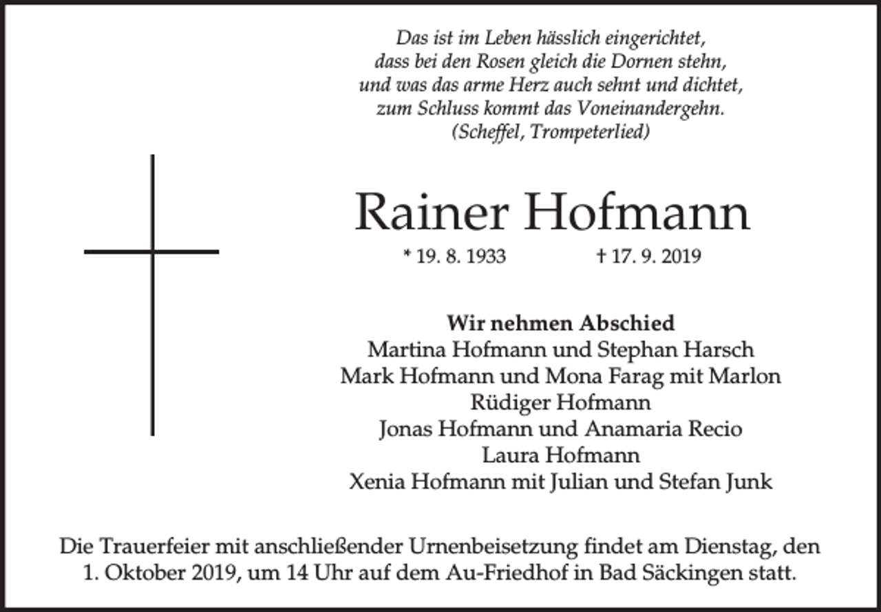<p>Das ist im Leben hässlich eingerichtet,<br />dass bei den Rosen gleich die Dornen stehn,<br />und was das arme Herz auch sehnt und dichtet,<br />zum Schluss kommt das Voneinandergehn.<br />(Scheffel, Trompeterlied)</p><p>Rainer Hofmann<br />* 19. 8. 1933</p><p>† 17. 9. 2019</p><p>Wir nehmen Abschied<br />Martina Hofmann und Stephan Harsch<br />Mark Hofmann und Mona Farag mit Marlon<br />Rüdiger Hofmann<br />Jonas Hofmann und Anamaria Recio<br />Laura Hofmann<br />Xenia Hofmann mit Julian und Stefan Junk<br />Die Trauerfeier mit anschließender Urnenbeisetzung findet am Dienstag, den<br />1. Oktober 2019, um 14 Uhr auf dem Au-Friedhof in Bad Säckingen statt.</p>