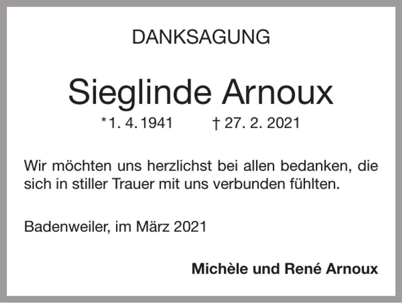 <p>DANKSAGUNG</p><p>Sieglinde Arnoux<br />* 1. 4. 1941</p><p>† 27. 2. 2021</p><p>Wir möchten uns herzlichst bei allen bedanken, die<br />sich in stiller Trauer mit uns verbunden fühlten.<br />Badenweiler, im März 2021<br />Michèle und René Arnoux</p>
