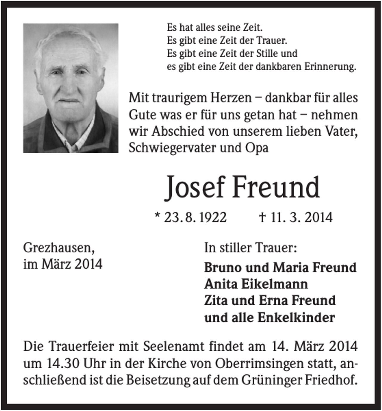 <p>Es hat alles seine Zeit.<br />Es gibt eine Zeit der Trauer.<br />Es gibt eine Zeit der Stille und<br />es gibt eine Zeit der dankbaren Erinnerung.</p><p>Mit traurigem Herzen – dankbar für alles<br />Gute was er für uns getan hat – nehmen<br />wir Abschied von unserem lieben Vater,<br />Schwiegervater und Opa</p><p>Josef Freund<br />* 23. 8. 1922<br />Grezhausen,<br />im März 2014</p><p>† 11. 3. 2014</p><p>In stiller Trauer:<br />Bruno und Maria Freund<br />Anita Eikelmann<br />Zita und Erna Freund<br />und alle Enkelkinder</p><p>Die Trauerfeier mit Seelenamt findet am 14. März 2014<br />um 14.30 Uhr in der Kirche von Oberrimsingen statt, anschließend ist die Beisetzung auf dem Grüninger Friedhof.</p>