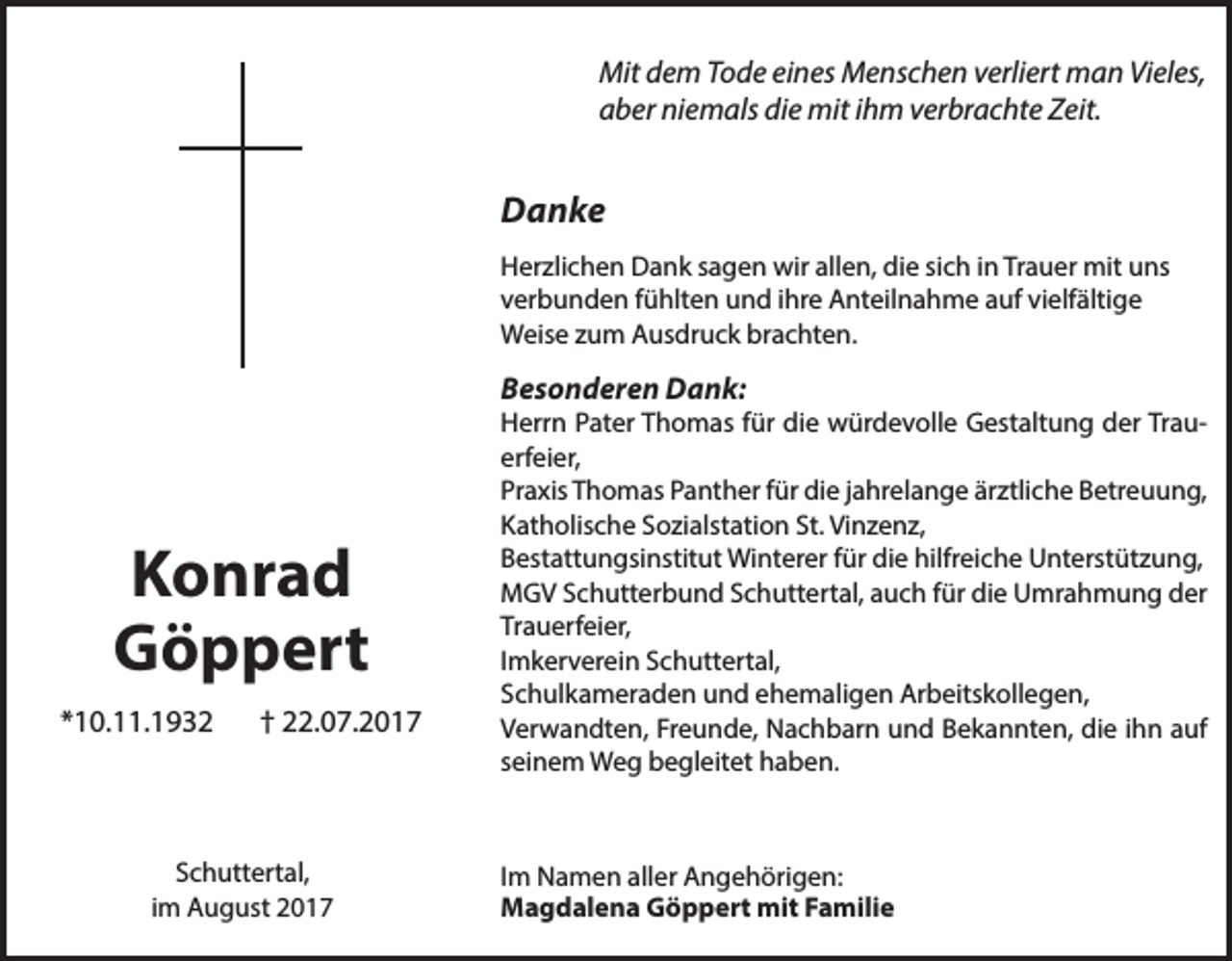 <p>Mit dem Tode eines Menschen verliert man Vieles,<br />aber niemals die mit ihm verbrachte Zeit.</p><p>Danke<br />Herzlichen Dank sagen wir allen, die sich in Trauer mit uns<br />verbunden fühlten und ihre Anteilnahme auf vielfältige<br />Weise zum Ausdruck brachten.</p><p>Besonderen Dank:</p><p>Konrad<br />Göppert<br />*10.11.1932</p><p>† 22.07.2017</p><p>Schuttertal,<br />im August 2017</p><p>Herrn Pater Thomas für die würdevolle Gestaltung der Trauerfeier,<br />Praxis Thomas Panther für die jahrelange ärztliche Betreuung,<br />Katholische Sozialstation St. Vinzenz,<br />Bestattungsinstitut Winterer für die hilfreiche Unterstützung,<br />MGV Schutterbund Schuttertal, auch für die Umrahmung der<br />Trauerfeier,<br />Imkerverein Schuttertal,<br />Schulkameraden und ehemaligen Arbeitskollegen,<br />Verwandten, Freunde, Nachbarn und Bekannten, die ihn auf<br />seinem Weg begleitet haben.</p><p>Im Namen aller Angehörigen:<br />Magdalena Göppert mit Familie</p>