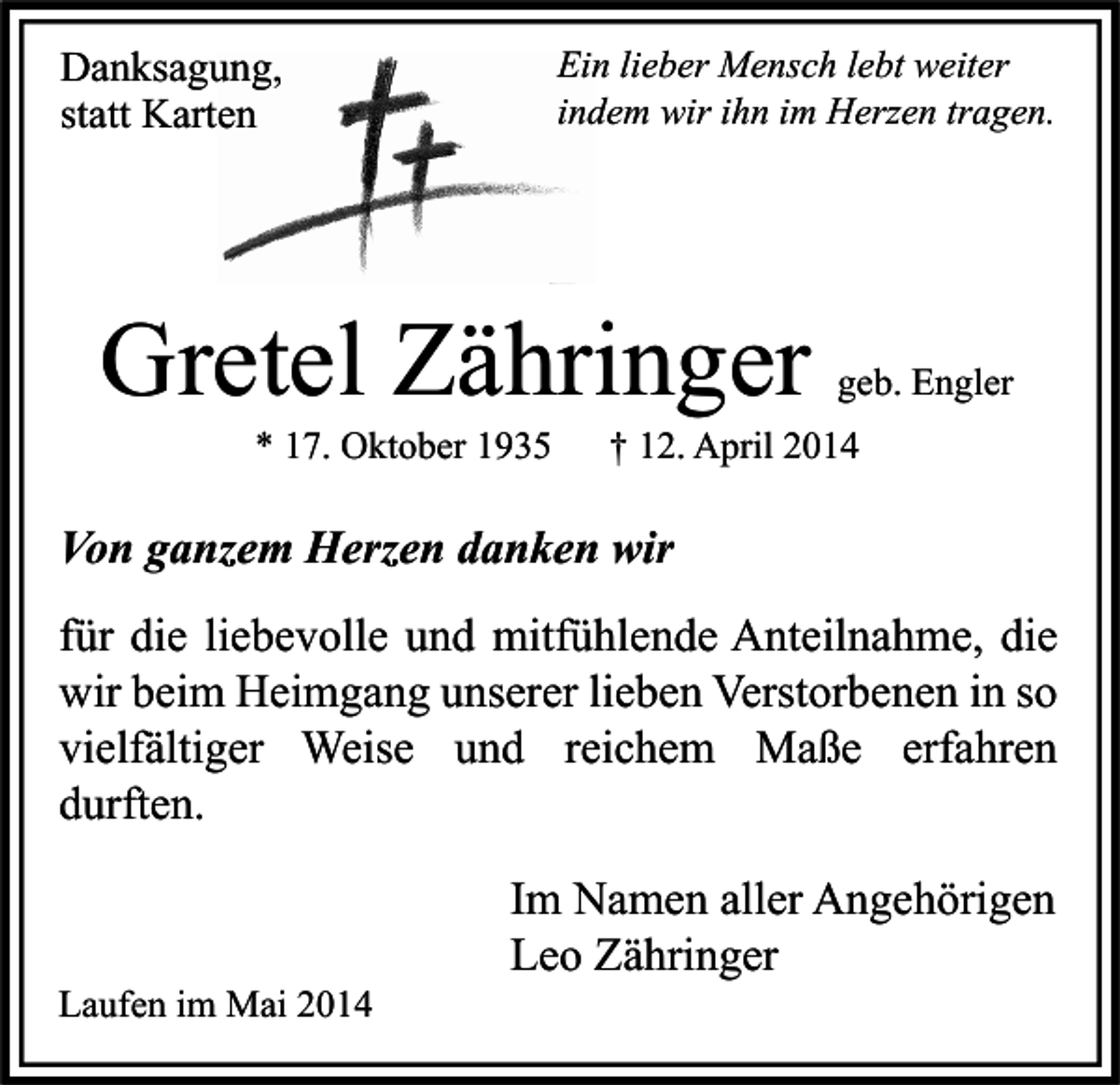 <p>Danksagung,<br />statt Karten</p><p>Ein lieber Mensch lebt weiter<br />indem wir ihn im Herzen tragen.</p><p>Gretel Zähringer<br />* 17. Oktober 1935</p><p>geb. Engler</p><p>† 12. April 2014</p><p>Von ganzem Herzen danken wir<br />für die liebevolle und mitfühlende Anteilnahme, die<br />wir beim Heimgang unserer lieben Verstorbenen in so<br />vielfältiger Weise und reichem Maße erfahren<br />durften.</p><p>Laufen im Mai 2014</p><p>Im Namen aller Angehörigen<br />Leo Zähringer</p>