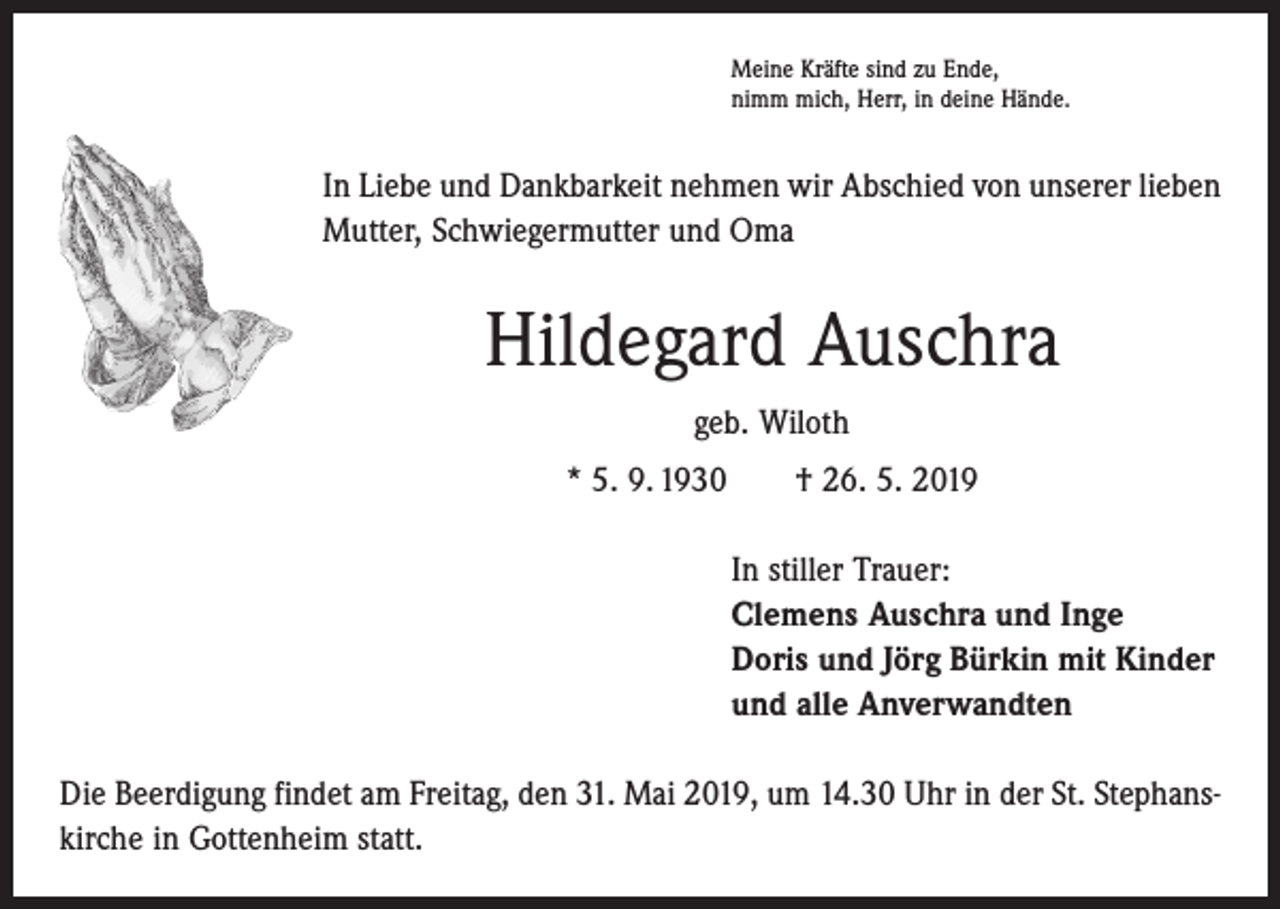 <p>Meine Kräfte sind zu Ende,<br />nimm mich, Herr, in deine Hände.</p><p>In Liebe und Dankbarkeit nehmen wir Abschied von unserer lieben<br />Mutter, Schwiegermutter und Oma</p><p>Hildegard Auschra<br />geb. Wiloth<br />* 5. 9. 1930 † 26. 5. 2019<br />In stiller Trauer:<br />Clemens Auschra und Inge<br />Doris und Jörg Bürkin mit Kinder<br />und alle Anverwandten<br />Die Beerdigung findet am Freitag, den 31. Mai 2019, um 14.30 Uhr in der St. Stephans­<br />kirche in Gottenheim statt.</p>