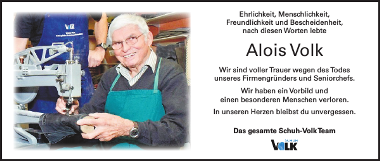<p>Ehrlichkeit, Menschlichkeit,<br />Freundlichkeit und Bescheidenheit,<br />nach diesen Worten lebte</p><p>Alois Volk<br />Wir sind voller Trauer wegen des Todes<br />unseres Firmengründers und Seniorchefs.<br />Wir haben ein Vorbild und<br />einen besonderen Menschen verloren.<br />In unseren Herzen bleibst du unvergessen.<br />Das gesamte Schuh-Volk Team</p>