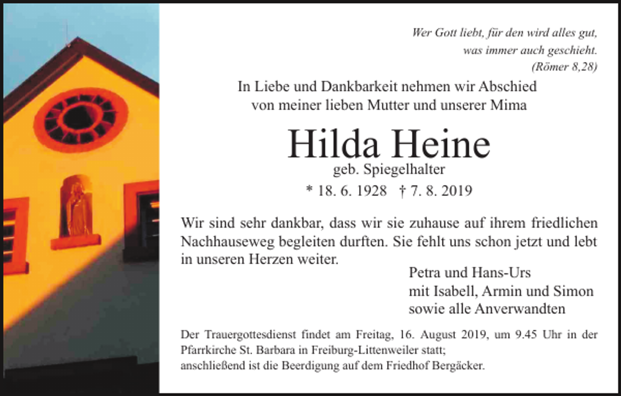 <p>Wer Gott liebt, für den wird alles gut,<br />was immer auch geschieht.<br />(Römer 8,28)</p><p>In Liebe und Dankbarkeit nehmen wir Abschied<br />von meiner lieben Mutter und unserer Mima</p><p>Hilda Heine<br />geb. Spiegelhalter<br />* 18. 6. 1928 † 7. 8. 2019</p><p>Wir sind sehr dankbar, dass wir sie zuhause auf ihrem friedlichen<br />Nachhauseweg begleiten durften. Sie fehlt uns schon jetzt und lebt<br />in unseren Herzen weiter.<br />Petra und Hans-Urs<br />mit Isabell, Armin und Simon<br />sowie alle Anverwandten<br />Der Trauergottesdienst findet am Freitag, 16. August 2019, um 9.45 Uhr in der<br />Pfarrkirche St. Barbara in Freiburg-Littenweiler statt;<br />anschließend ist die Beerdigung auf dem Friedhof Bergäcker.</p>