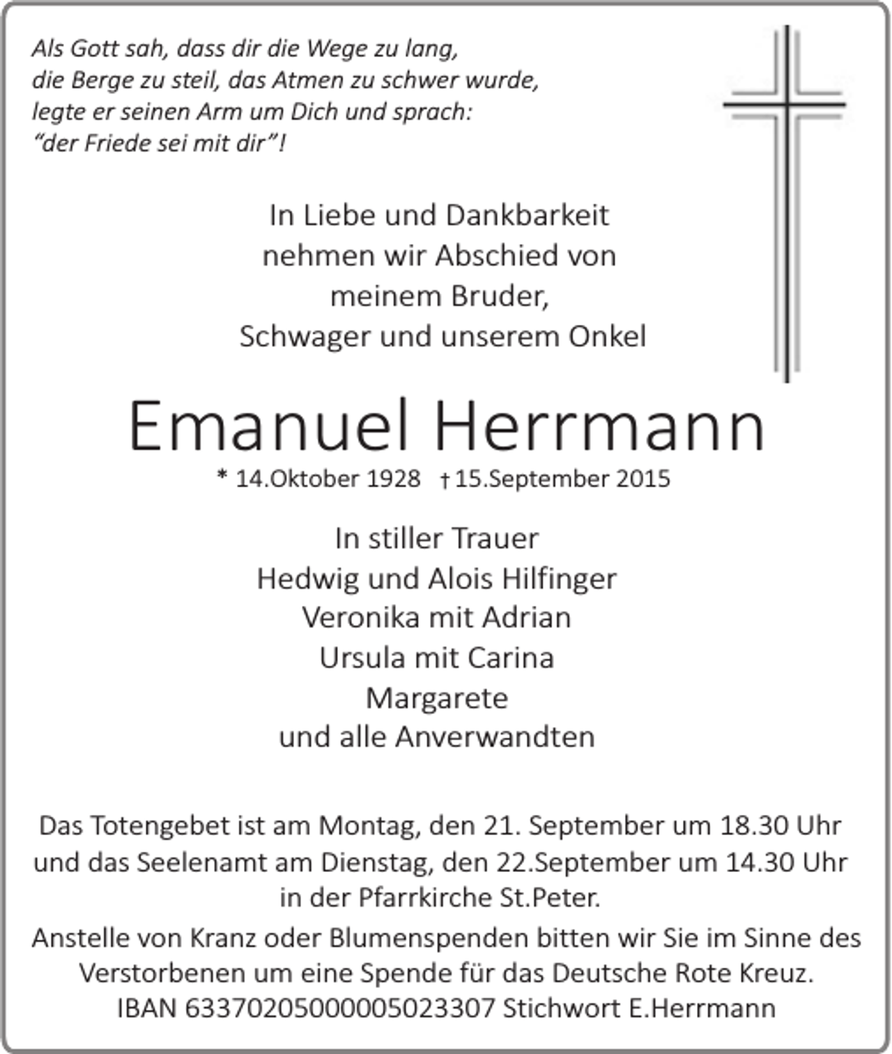 <p>Als Gott sah, dass dir die Wege zu lang,<br />die Berge zu steil, das Atmen zu schwer wurde,<br />legte er seinen Arm um Dich und sprach:<br />“der Friede sei mit dir”!</p><p>In Liebe und Dankbarkeit<br />nehmen wir Abschied von<br />meinem Bruder,<br />Schwager und unserem Onkel</p><p>Emanuel Herrmann<br />* 14.Oktober 1928 � 15.September 2015</p><p>In stiller Trauer<br />Hedwig und Alois Hilfinger<br />Veronika mit Adrian<br />Ursula mit Carina<br />Margarete<br />und alle Anverwandten<br />Das Totengebet ist am Montag, den 21. September um 18.30 Uhr<br />und das Seelenamt am Dienstag, den 22.September um 14.30 Uhr<br />in der Pfarrkirche St.Peter.<br />Anstelle von Kranz oder Blumenspenden bitten wir Sie im Sinne des<br />Verstorbenen um eine Spende für das Deutsche Rote Kreuz.<br />IBAN 63370205000005023307 Stichwort E.Herrmann</p>