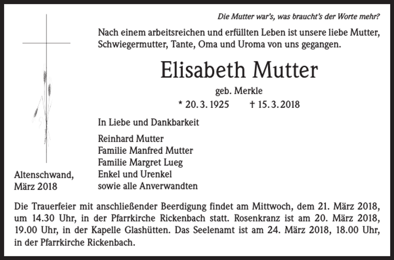 <p>Die Mutter war’s, was braucht’s der Worte mehr?</p><p>Nach einem arbeitsreichen und erfüllten Leben ist unsere liebe Mutter,<br />Schwiegermutter, Tante, Oma und Uroma von uns gegangen.</p><p>Elisabeth Mutter<br />geb. Merkle<br />* 20. 3. 1925 † 15. 3. 2018<br />In Liebe und Dankbarkeit</p><p>Altenschwand,<br />März 2018</p><p>Reinhard Mutter<br />Familie Manfred Mutter<br />Familie Margret Lueg<br />Enkel und Urenkel<br />sowie alle Anverwandten</p><p>Die Trauerfeier mit anschließender Beerdigung findet am Mittwoch, dem 21. März 2018,<br />um 14.30 Uhr, in der Pfarrkirche Rickenbach statt. Rosenkranz ist am 20. März 2018,<br />19.00 Uhr, in der Kapelle Glashütten. Das Seelenamt ist am 24. März 2018, 18.00 Uhr,<br />in der Pfarrkirche Rickenbach.</p>