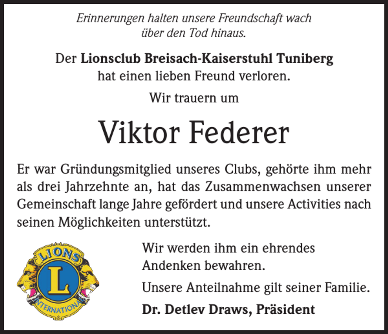 <p>Erinnerungen halten unsere Freundschaft wach<br />über den Tod hinaus.</p><p>Der Lionsclub Breisach-Kaiserstuhl Tuniberg<br />hat einen lieben Freund verloren.<br />Wir trauern um</p><p>Viktor Federer<br />Er war Gründungsmitglied unseres Clubs, gehörte ihm mehr<br />als drei Jahrzehnte an, hat das Zusammenwachsen unserer<br />Gemeinschaft lange Jahre gefördert und unsere Activities nach<br />seinen Möglichkeiten unterstützt.<br />Wir werden ihm ein ehrendes<br />Andenken bewahren.<br />Unsere Anteilnahme gilt seiner Familie.<br />Dr. Detlev Draws, Präsident</p>