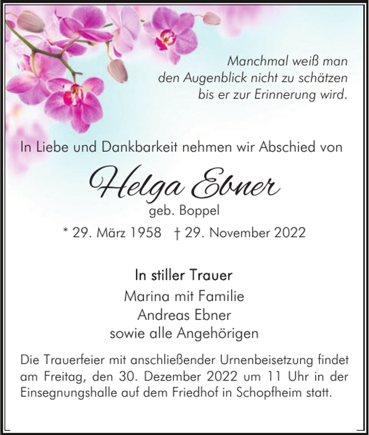 <p>Manchmal weiß man<br />den Augenblick nicht zu schätzen<br />bis er zur Erinnerung wird.</p><p>In Liebe und Dankbarkeit nehmen wir Abschied von</p><p>Helga Ebner<br />geb. Boppel</p><p>* 29. März 1958 † 29. November 2022</p><p>Marina mit Familie<br />Andreas Ebner<br />sowie alle Angehörigen<br />Die Trauerfeier mit anschließender Urnenbeisetzung findet<br />am Freitag, den 30. Dezember 2022 um 11 Uhr in der<br />Einsegnungshalle auf dem Friedhof in Schopfheim statt.</p>