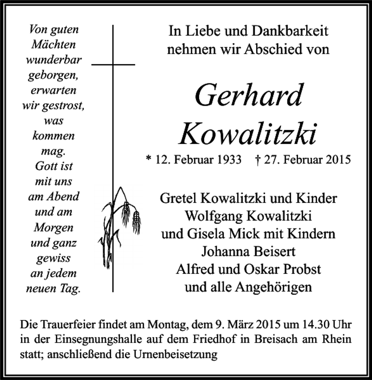 <p>Von guten<br />Mächten<br />wunderbar<br />geborgen,<br />erwarten<br />wir gestrost,<br />was<br />kommen<br />mag.<br />Gott ist<br />mit uns<br />am Abend<br />und am<br />Morgen<br />und ganz<br />gewiss<br />an jedem<br />neuen Tag.</p><p>In Liebe und Dankbarkeit<br />nehmen wir Abschied von</p><p>Gerhard<br />Kowalitzki</p><p>* 12. Februar 1933</p><p>† 27. Februar 2015</p><p>Gretel Kowalitzki und Kinder<br />Wolfgang Kowalitzki<br />und Gisela Mick mit Kindern<br />Johanna Beisert<br />Alfred und Oskar Probst<br />und alle Angehörigen</p><p>Die Trauerfeier findet am Montag, dem 9. März 2015 um 14.30 Uhr<br />in der Einsegnungshalle auf dem Friedhof in Breisach am Rhein<br />statt; anschließend die Urnenbeisetzung</p>