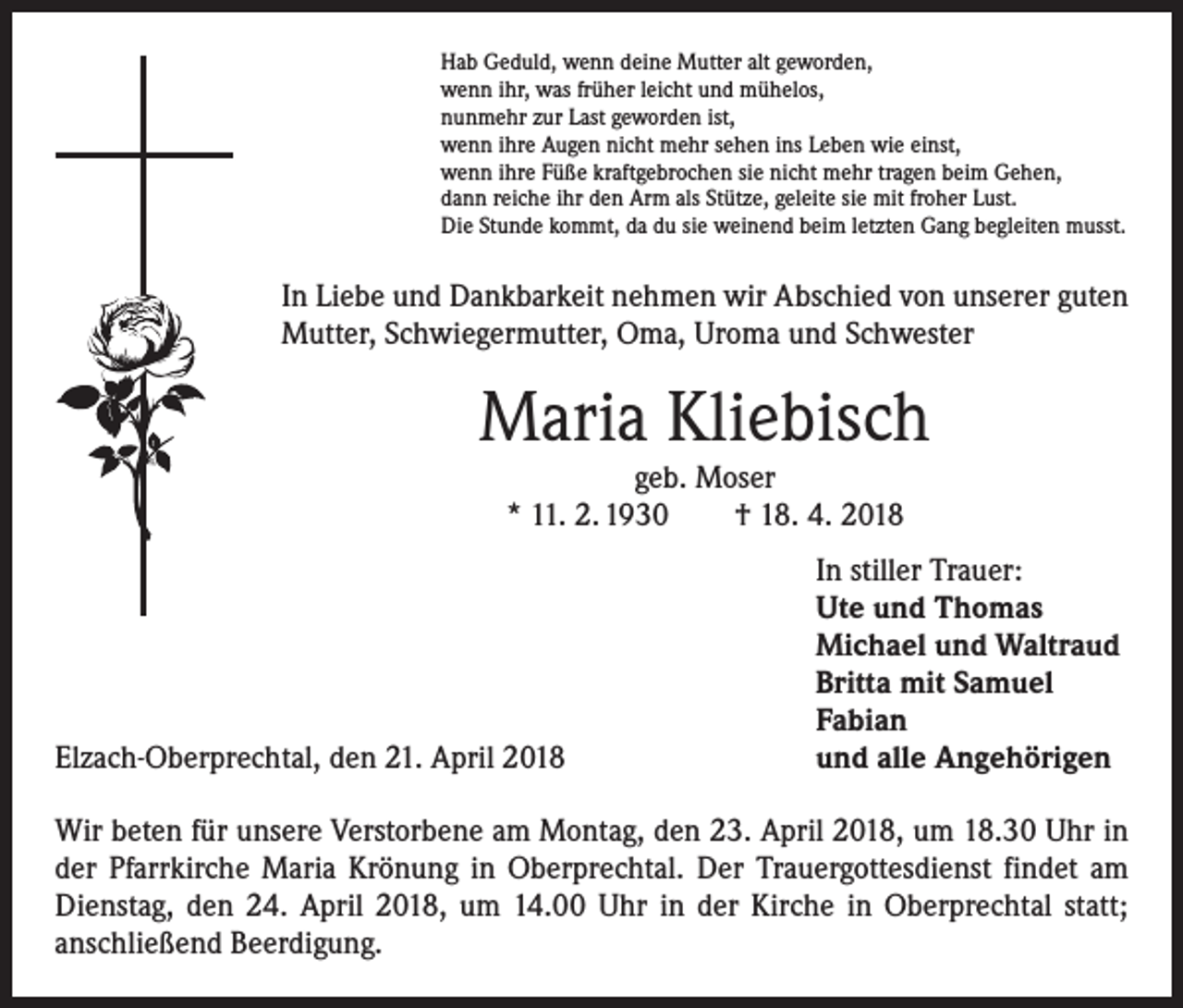 <p>Hab Geduld, wenn deine Mutter alt geworden,<br />wenn ihr, was früher leicht und mühelos,<br />nunmehr zur Last geworden ist,<br />wenn ihre Augen nicht mehr sehen ins Leben wie einst,<br />wenn ihre Füße kraftgebrochen sie nicht mehr tragen beim Gehen,<br />dann reiche ihr den Arm als Stütze, geleite sie mit froher Lust.<br />Die Stunde kommt, da du sie weinend beim letzten Gang begleiten musst.</p><p>In Liebe und Dankbarkeit nehmen wir Abschied von unserer guten<br />Mutter, Schwiegermutter, Oma, Uroma und Schwester</p><p>Maria Kliebisch<br />geb. Moser<br />* 11. 2. 1930 † 18. 4. 2018</p><p>Elzach-Oberprechtal, den 21. April 2018</p><p>In stiller Trauer:<br />Ute und Thomas<br />Michael und Waltraud<br />Britta mit Samuel<br />Fabian<br />und alle Angehörigen</p><p>Wir beten für unsere Verstorbene am Montag, den 23. April 2018, um 18.30 Uhr in<br />der Pfarrkirche Maria Krönung in Oberprechtal. Der Trauergottesdienst findet am<br />Dienstag, den 24. April 2018, um 14.00 Uhr in der Kirche in Oberprechtal statt;<br />­anschließend Beerdigung.</p>