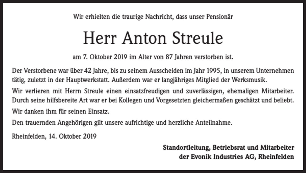 <p>Wir erhielten die traurige Nachricht, dass unser Pensionär</p><p>Herr Anton Streule<br />am 7. Oktober 2019 im Alter von 87 Jahren verstorben ist.<br />Der Verstorbene war über 42 Jahre, bis zu seinem Ausscheiden im Jahr 1995, in unserem Unternehmen<br />tätig, zuletzt in der Hauptwerkstatt. Außerdem war er langjähriges Mitglied der Werksmusik.<br />Wir verlieren mit Herrn Streule einen einsatzfreudigen und zuverlässigen, ehemaligen Mitarbeiter.<br />Durch seine hilfsbereite Art war er bei Kollegen und Vorgesetzten gleichermaßen geschätzt und beliebt.<br />Wir danken ihm für seinen Einsatz.<br />Den trauernden Angehörigen gilt unsere aufrichtige und herzliche Anteilnahme.<br />Rheinfelden, 14. Oktober 2019<br />Standortleitung, Betriebsrat und Mitarbeiter<br />der Evonik Industries AG, Rheinfelden</p>