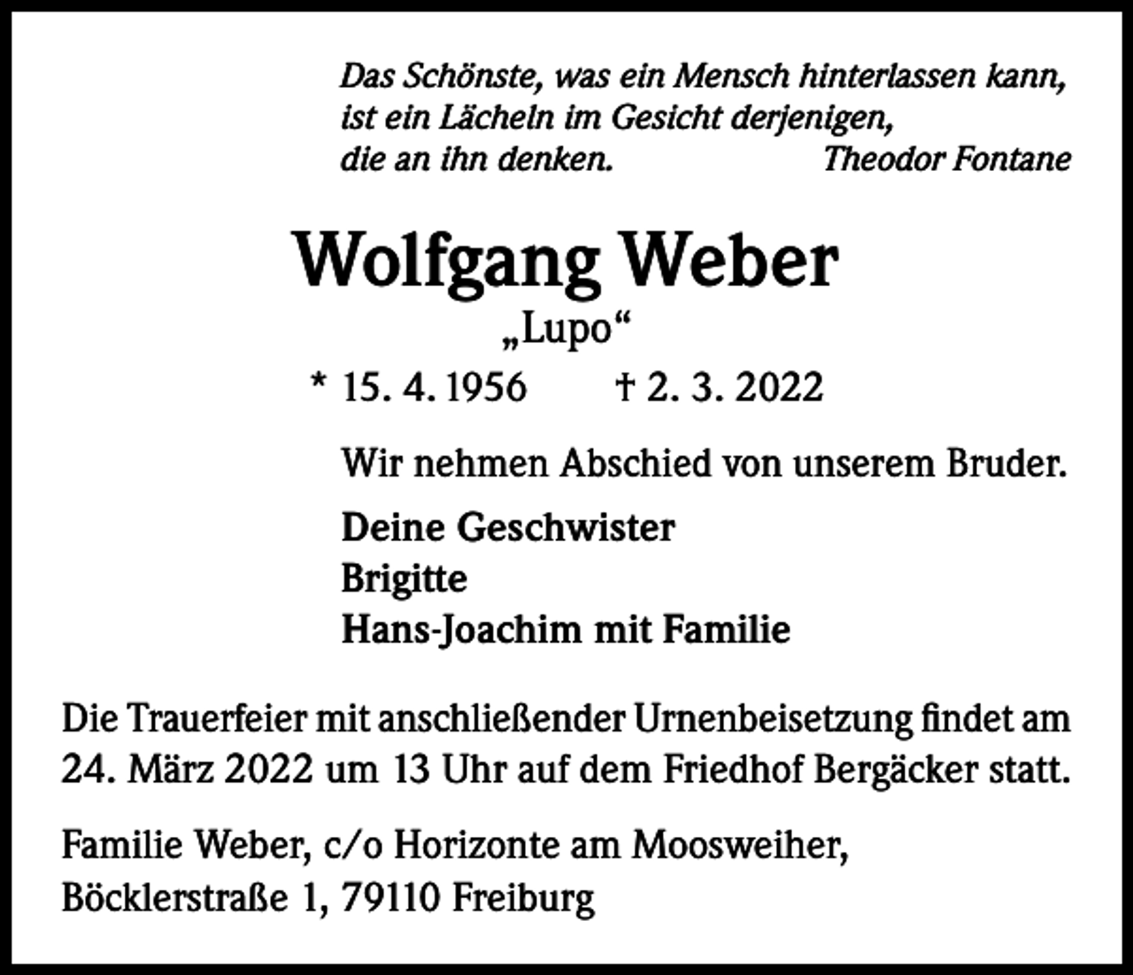 <p>Das Schönste, was ein Mensch hinterlassen kann,<br />ist ein Lächeln im Gesicht derjenigen,<br />die an ihn denken.<br />Theodor Fontane</p><p>Wolfgang Weber<br />„Lupo“</p><p>* 15. 4. 1956 † 2. 3. 2022<br />Wir nehmen Abschied von unserem Bruder.<br />Deine Geschwister<br />Brigitte<br />Hans-Joachim mit Familie<br />Die Trauerfeier mit anschließender Urnenbeisetzung findet am<br />24. März 2022 um 13 Uhr auf dem Friedhof Bergäcker statt.<br />Familie Weber, c/o Horizonte am Moosweiher,<br />Böcklerstraße 1, 79110 Freiburg</p>