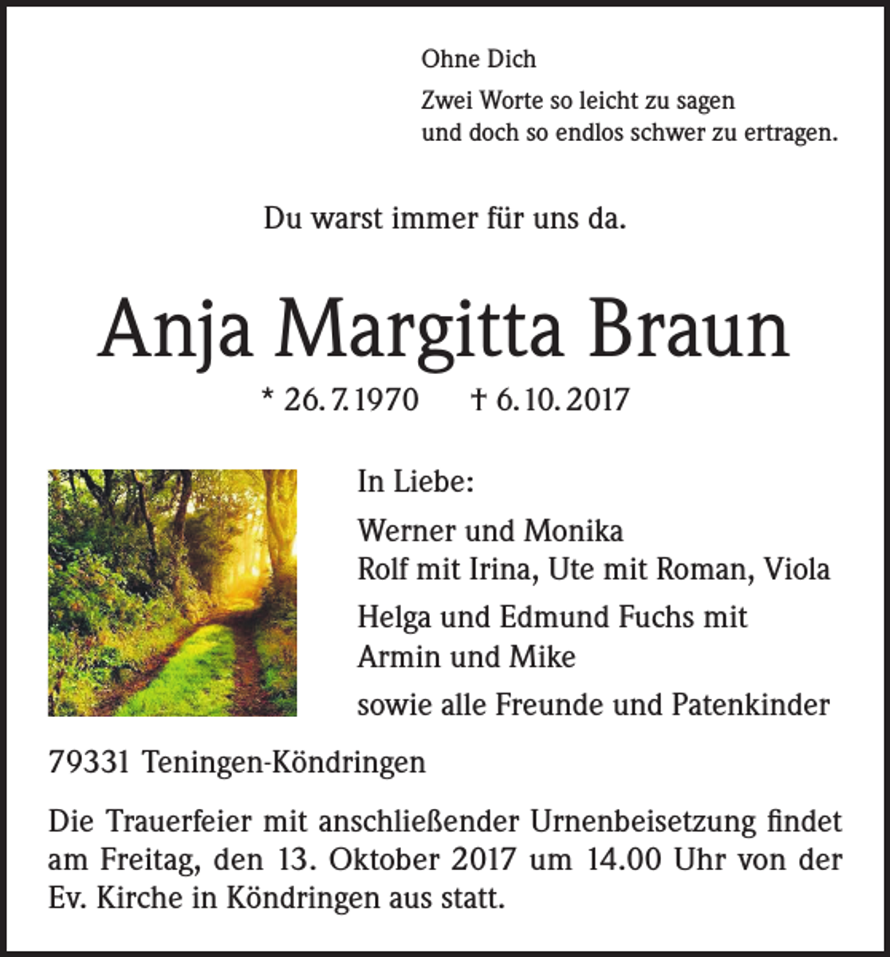 <p>Ohne Dich<br />Zwei Worte so leicht zu sagen<br />und doch so endlos schwer zu ertragen.</p><p>Du warst immer für uns da.</p><p>Anja Margitta Braun<br />* 26. 7.1970 † 6.10. 2017<br />In Liebe:<br />Werner und Monika<br />Rolf mit Irina, Ute mit Roman, Viola<br />Helga und Edmund Fuchs mit<br />Armin und Mike<br />sowie alle Freunde und Patenkinder<br />79331 Teningen-Köndringen<br />Die Trauerfeier mit anschließender Urnenbeisetzung findet<br />am Freitag, den 13. Oktober 2017 um 14.00 Uhr von der<br />Ev. Kirche in Köndringen aus statt.</p>