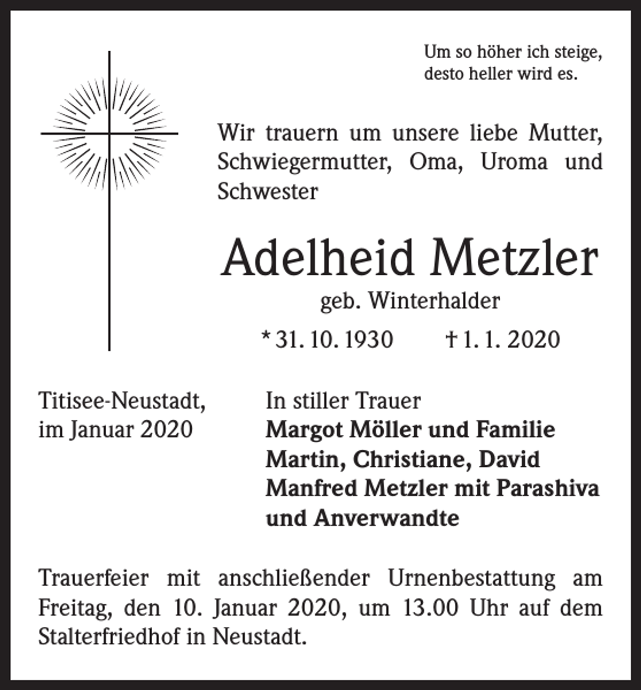 <p>Um so höher ich steige,<br />desto heller wird es.</p><p>Wir trauern um unsere liebe Mutter,<br />Schwiegermutter, Oma, Uroma und<br />Schwester</p><p>Adelheid Metzler<br />geb. Winterhalder</p><p>* 31. 10. 1930 † 1. 1. 2020<br />Titisee-Neustadt,<br />im Januar 2020</p><p>In stiller Trauer<br />Margot Möller und Familie<br />Martin, Christiane, David<br />Manfred Metzler mit Parashiva<br />und Anverwandte</p><p>Trauerfeier mit anschließender Urnenbestattung am<br />­Freitag, den 10. Januar 2020, um 13.00 Uhr auf dem<br />­Stalterfriedhof in Neustadt.</p>