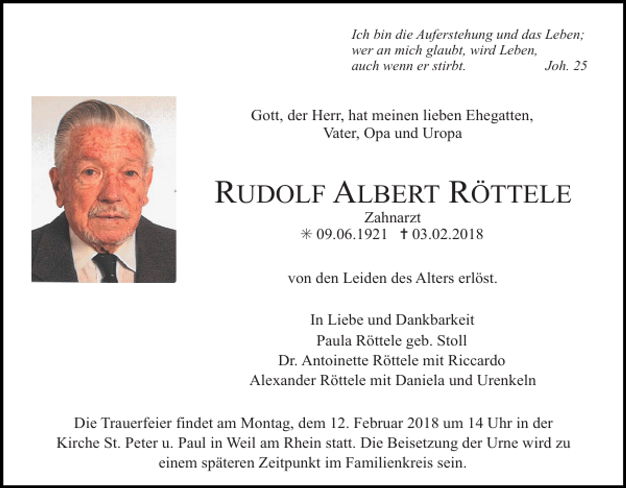 <p>Ich bin die Auferstehung und das Leben;<br />wer an mich glaubt, wird Leben,<br />auch wenn er stirbt.<br />Joh. 25</p><p>Gott, der Herr, hat meinen lieben Ehegatten,<br />Vater, Opa und Uropa</p><p>RUDOLF ALBERT RÖTTELE<br />Zahnarzt<br />✳ 09.06.1921 ✝ 03.02.2018</p><p>von den Leiden des Alters erlöst.<br />In Liebe und Dankbarkeit<br />Paula Röttele geb. Stoll<br />Dr. Antoinette Röttele mit Riccardo<br />Alexander Röttele mit Daniela und Urenkeln<br />Die Trauerfeier findet am Montag, dem 12. Februar 2018 um 14 Uhr in der<br />Kirche St. Peter u. Paul in Weil am Rhein statt. Die Beisetzung der Urne wird zu<br />einem späteren Zeitpunkt im Familienkreis sein.</p>
