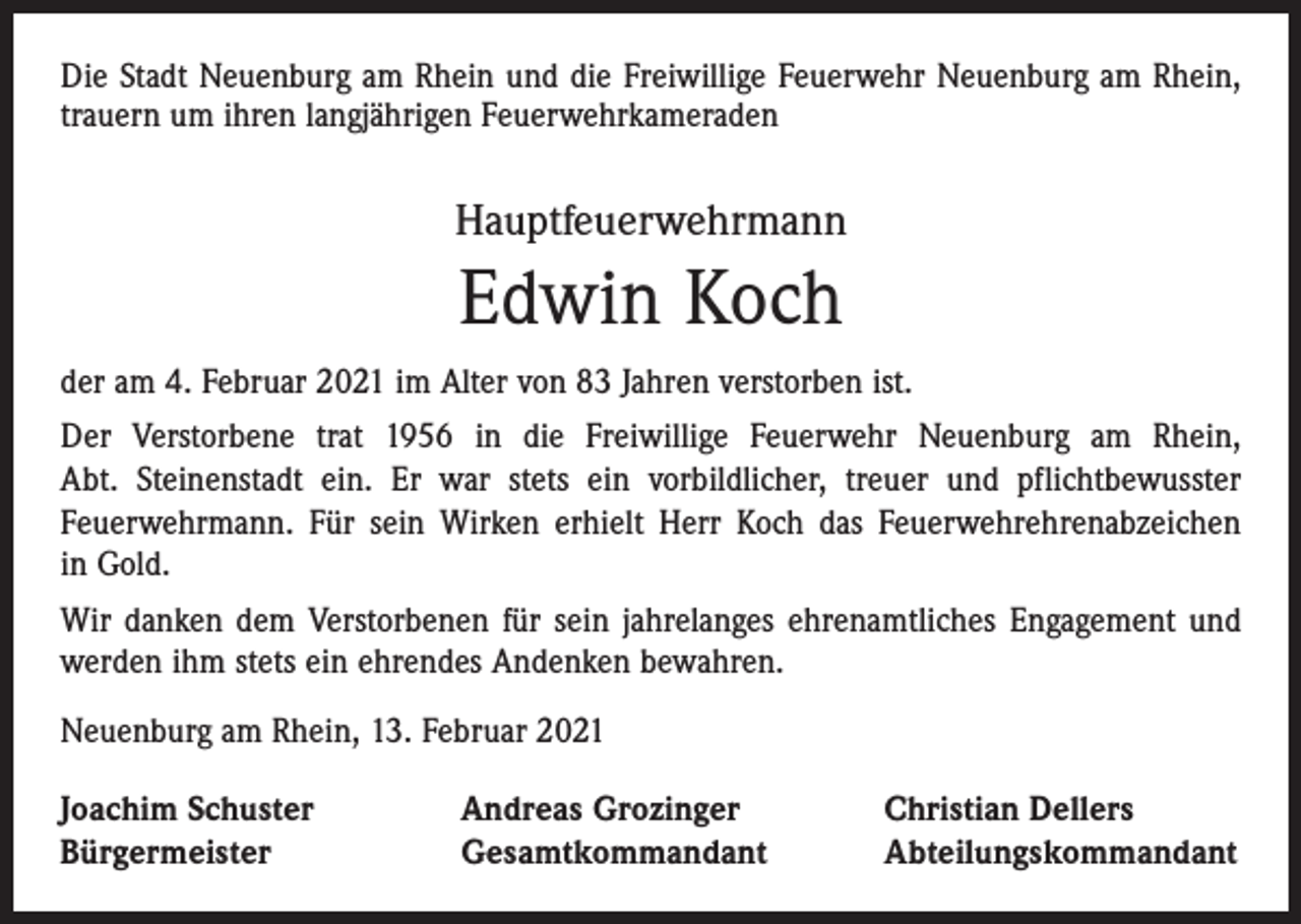 <p>Die Stadt Neuenburg am Rhein und die Freiwillige Feuerwehr Neuenburg am Rhein,<br />trauern um ihren langjährigen Feuerwehrkameraden</p><p>Hauptfeuerwehrmann</p><p>Edwin Koch<br />der am 4. Februar 2021 im Alter von 83 Jahren verstorben ist.<br />Der Verstorbene trat 1956 in die Freiwillige Feuerwehr Neuenburg am Rhein,<br />Abt. Steinenstadt ein. Er war stets ein vorbildlicher, treuer und pflichtbewusster<br />­Feuerwehrmann. Für sein Wirken erhielt Herr Koch das Feuerwehrehrenabzeichen<br />in Gold.<br />Wir danken dem Verstorbenen für sein jahrelanges ehrenamtliches Engagement und<br />werden ihm stets ein ehrendes Andenken bewahren.<br />Neuenburg am Rhein, 13. Februar 2021<br />Joachim Schuster<br />Bürgermeister</p><p>Andreas Grozinger<br />Gesamtkommandant</p><p>Christian Dellers<br />Abteilungskommandant</p>