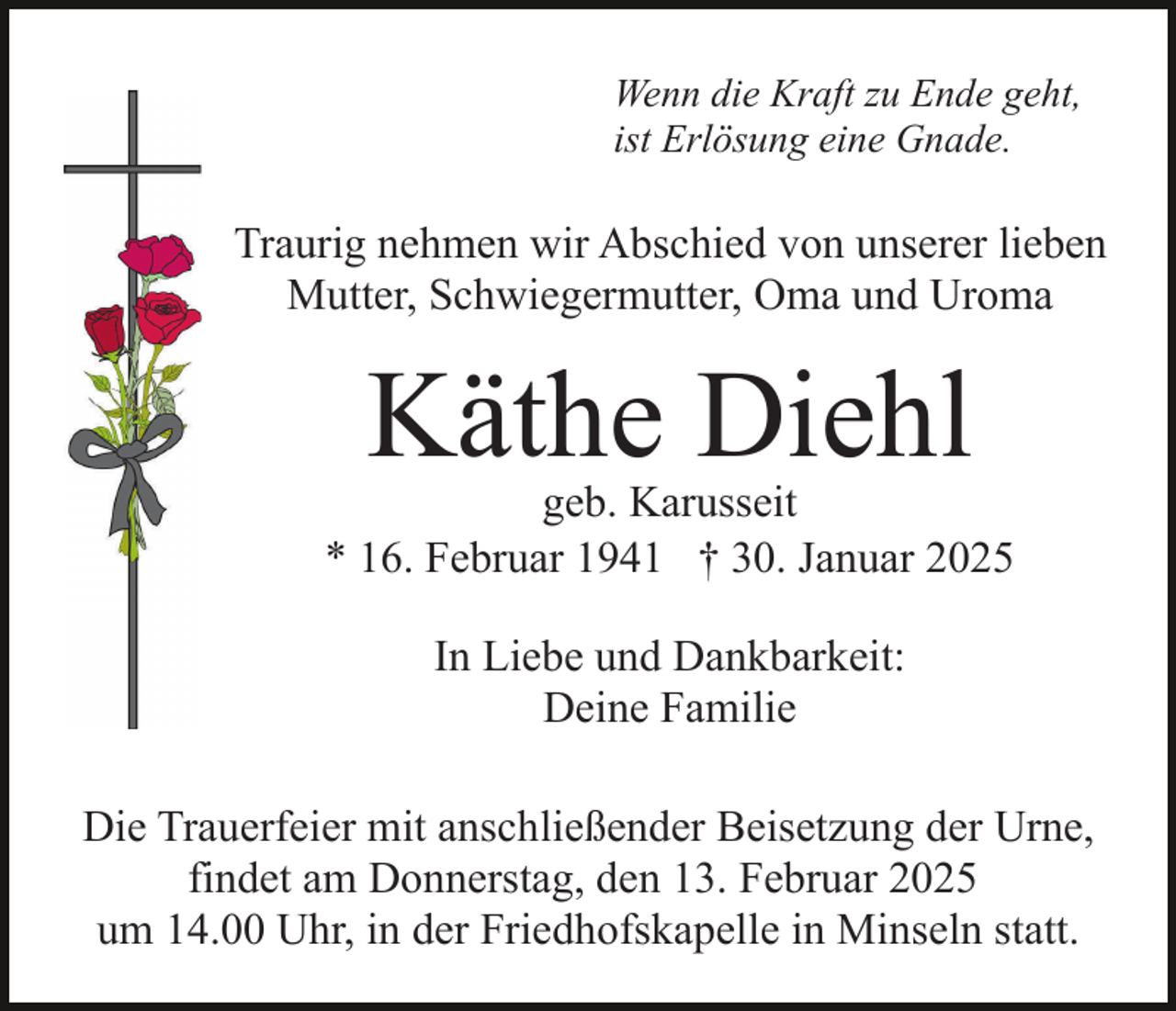 <p>Wenn die Kraft zu Ende geht,<br />ist Erlösung eine Gnade.</p><p>Traurig nehmen wir Abschied von unserer lieben<br />Mutter, Schwiegermutter, Oma und Uroma</p><p>Käthe Diehl</p><p>geb. Karusseit<br />* 16. Februar 1941 † 30. Januar 2025<br />In Liebe und Dankbarkeit:<br />Deine Familie<br />Die Trauerfeier mit anschließender Beisetzung der Urne,<br />findet am Donnerstag, den 13. Februar 2025<br />um 14.00 Uhr, in der Friedhofskapelle in Minseln statt.</p>