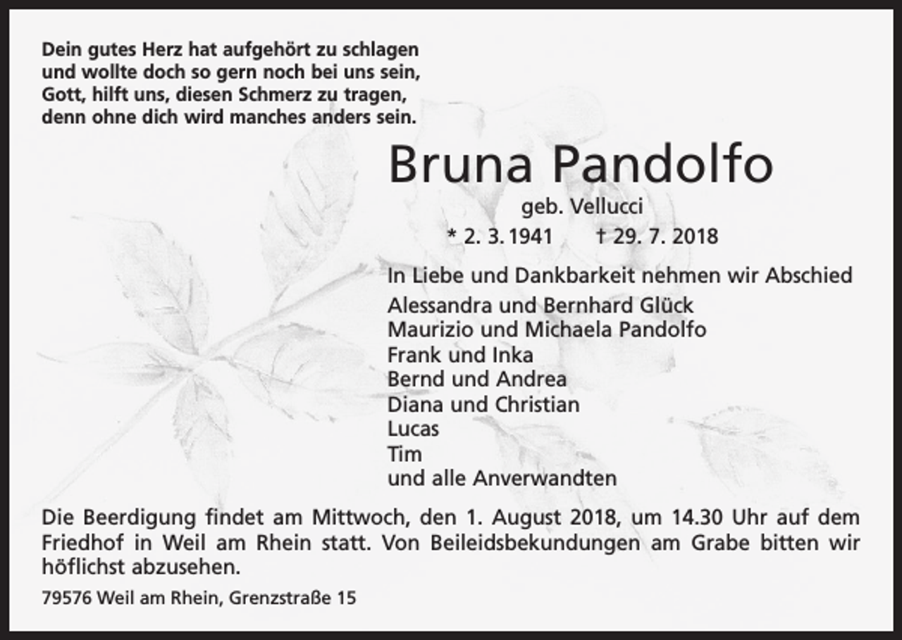 <p>Dein gutes Herz hat aufgehört zu schlagen<br />und wollte doch so gern noch bei uns sein,<br />Gott, hilft uns, diesen Schmerz zu tragen,<br />denn ohne dich wird manches anders sein.</p><p>Bruna Pandolfo<br />geb. Vellucci<br />* 2. 3. 1941 † 29. 7. 2018</p><p>In Liebe und Dankbarkeit nehmen wir Abschied<br />Alessandra und Bernhard Glück<br />Maurizio und Michaela Pandolfo<br />Frank und Inka<br />Bernd und Andrea<br />Diana und Christian<br />Lucas<br />Tim<br />und alle Anverwandten<br />Die Beerdigung findet am Mittwoch, den 1. August 2018, um 14.30 Uhr auf dem<br />Friedhof in Weil am Rhein statt. Von Beileidsbekundungen am Grabe bitten wir<br />­höflichst abzusehen.<br />79576 Weil am Rhein, Grenzstraße 15</p>