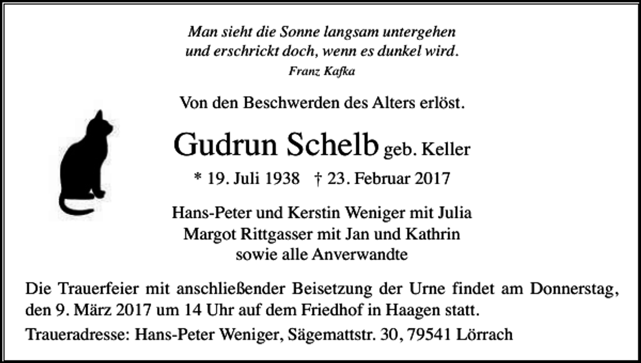 <p>Man sieht die Sonne langsam untergehen<br />und erschrickt doch, wenn es dunkel wird.<br />Franz Kafka</p><p>Von den Beschwerden des Alters erlöst.</p><p>Gudrun Schelb geb. Keller<br />* 19. Juli 1938 † 23. Februar 2017<br />Hans-Peter und Kerstin Weniger mit Julia<br />Margot Rittgasser mit Jan und Kathrin<br />sowie alle Anverwandte<br />Die Trauerfeier mit anschließender Beisetzung der Urne findet am Donnerstag,<br />den 9. März 2017 um 14 Uhr auf dem Friedhof in Haagen statt.<br />Traueradresse: Hans-Peter Weniger, Sägemattstr. 30, 79541 Lörrach</p>
