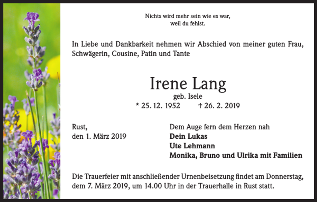 <p>Nichts wird mehr sein wie es war,<br />weil du fehlst.</p><p>In Liebe und Dankbarkeit nehmen wir Abschied von meiner guten Frau,<br />Schwägerin, Cousine, Patin und Tante</p><p>Irene Lang</p><p>geb. Isele<br />* 25. 12. 1952<br />† 26. 2. 2019<br />Rust,<br />Dem Auge fern dem Herzen nah<br />den 1. März 2019 Dein Lukas<br />Ute Lehmann<br />Monika, Bruno und Ulrika mit Familien<br />Die Trauerfeier mit anschließender Urnenbeisetzung findet am Donnerstag,<br />dem 7. März 2019, um 14.00 Uhr in der Trauerhalle in Rust statt.</p>