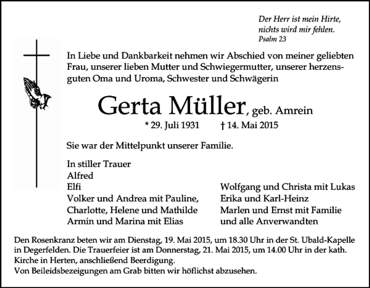 <p>Der Herr ist mein Hirte,<br />nichts wird mir fehlen.<br />Psalm 23</p><p>In Liebe und Dankbarkeit nehmen wir Abschied von meiner geliebten<br />Frau, unserer lieben Mutter und Schwiegermutter, unserer herzensguten Oma und Uroma, Schwester und Schwägerin</p><p>Gerta Müller, geb. Amrein<br />* 29. Juli 1931</p><p>† 14. Mai 2015</p><p>Sie war der Mittelpunkt unserer Familie.<br />In stiller Trauer<br />Alfred<br />Elfi<br />Volker und Andrea mit Pauline,<br />Charlotte, Helene und Mathilde<br />Armin und Marina mit Elias</p><p>Wolfgang und Christa mit Lukas<br />Erika und Karl-Heinz<br />Marlen und Ernst mit Familie<br />und alle Anverwandten</p><p>Den Rosenkranz beten wir am Dienstag, 19. Mai 2015, um 18.30 Uhr in der St. Ubald-Kapelle<br />in Degerfelden. Die Trauerfeier ist am Donnerstag, 21. Mai 2015, um 14.00 Uhr in der kath.<br />Kirche in Herten, anschließend Beerdigung.<br />Von Beileidsbezeigungen am Grab bitten wir höflichst abzusehen.</p>