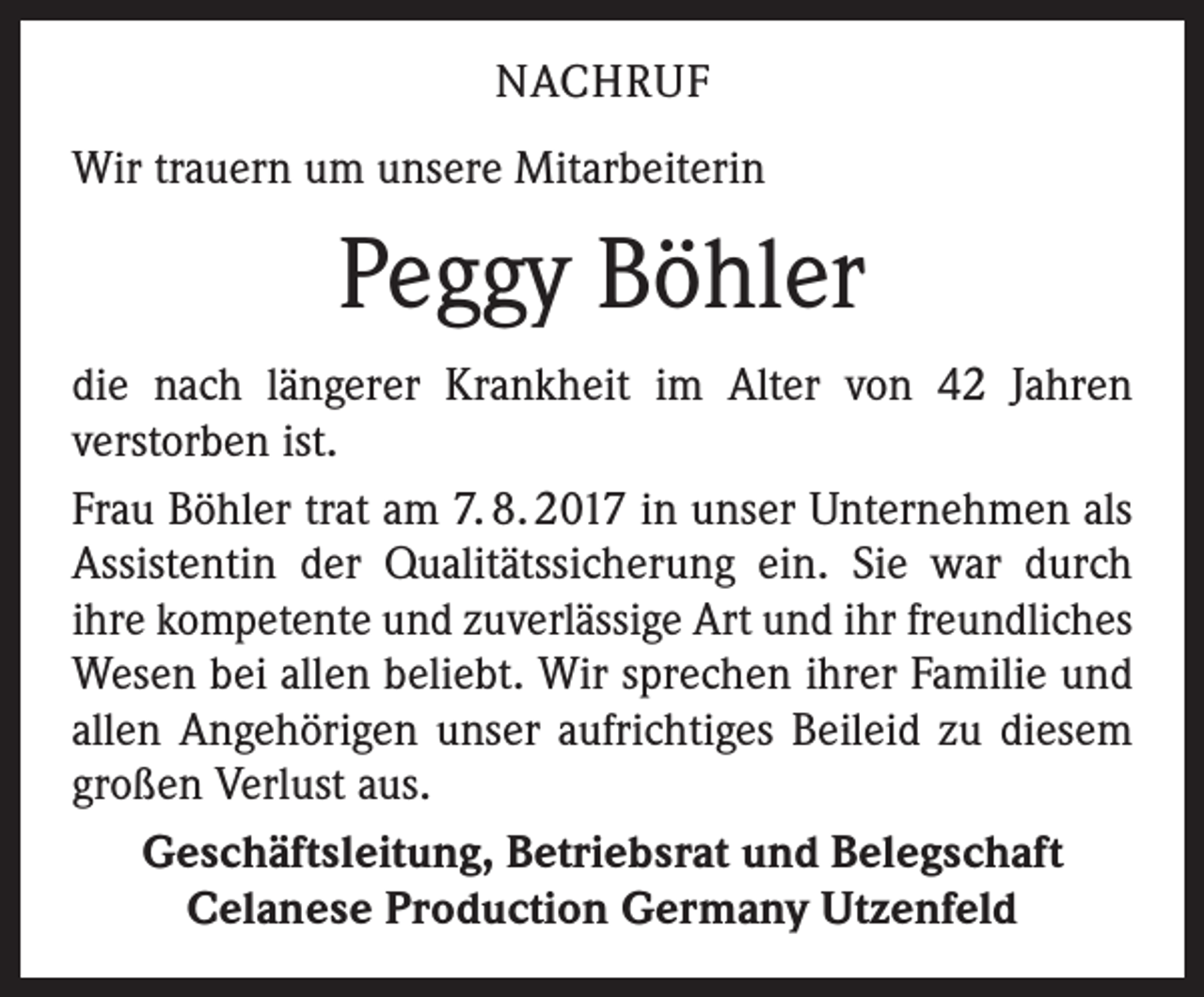 <p>NACHRUF<br />Wir trauern um unsere Mitarbeiterin</p><p>Peggy Böhler<br />die nach längerer Krankheit im Alter von 42 Jahren<br />verstorben ist.<br />Frau Böhler trat am 7. 8. 2017 in unser Unternehmen als<br />Assistentin der Qualitätssicherung ein. Sie war durch<br />ihre kompetente und zuverlässige Art und ihr freundliches<br />Wesen bei allen beliebt. Wir sprechen ihrer Familie und<br />allen Angehörigen unser aufrichtiges Beileid zu diesem<br />großen Verlust aus.<br />Geschäftsleitung, Betriebsrat und Belegschaft<br />Celanese Production Germany Utzenfeld</p>