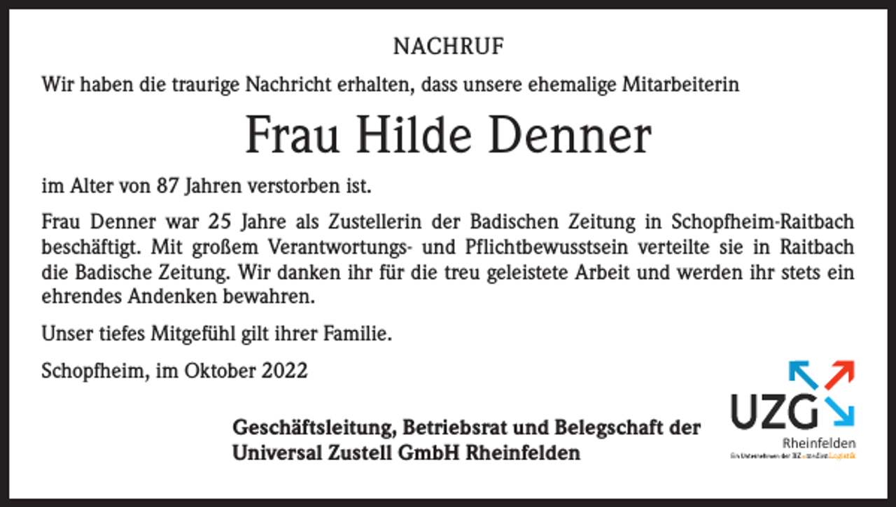 <p>NACHRUF<br />Wir haben die traurige Nachricht erhalten, dass unsere ehemalige Mitarbeiterin</p><p>Frau Hilde Denner<br />im Alter von 87 Jahren verstorben ist.<br />Frau Denner war 25 Jahre als Zustellerin der Badischen Zeitung in Schopfheim-Raitbach<br />­beschäftigt. Mit großem Verantwortungs- und Pflichtbewusstsein verteilte sie in Raitbach<br />die Badische Zeitung. Wir danken ihr für die treu geleistete Arbeit und werden ihr stets ein<br />ehrendes Andenken bewahren.<br />Unser tiefes Mit­gefühl gilt ihrer Familie.<br />Schopfheim, im Oktober 2022<br />Geschäftsleitung, Betriebsrat und Belegschaft der<br />Universal Zustell GmbH Rheinfelden</p><p>Rheinfelden</p>