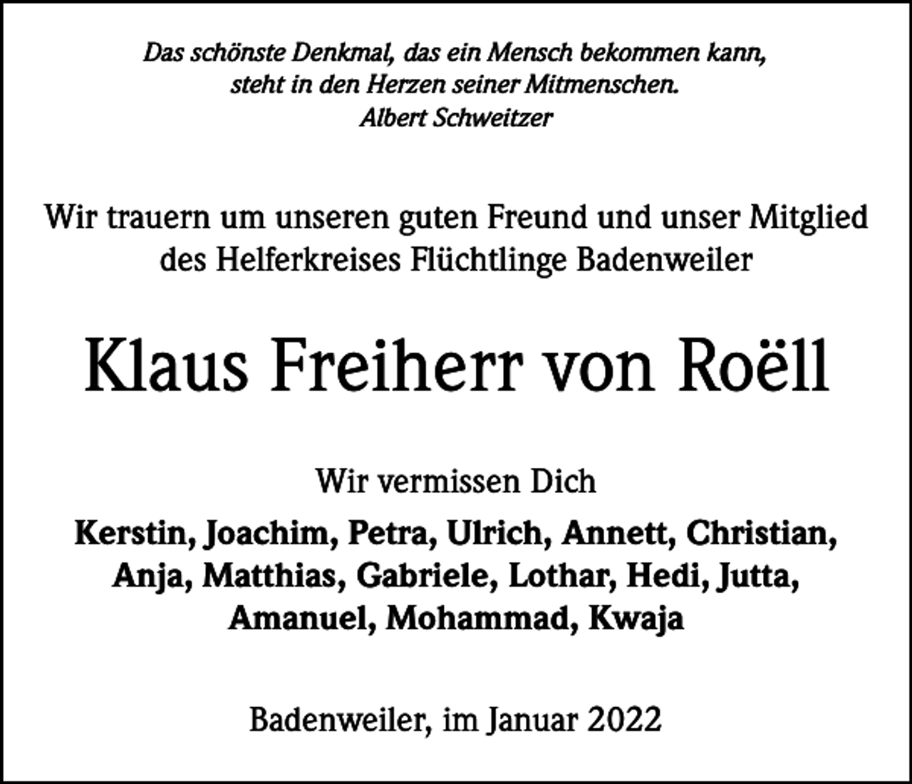 <p>Das schönste Denkmal, das ein Mensch bekommen kann,<br />steht in den Herzen seiner Mitmenschen.<br />Albert Schweitzer</p><p>Wir trauern um unseren guten Freund und unser Mitglied<br />des Helferkreises Flüchtlinge Badenweiler</p><p>Klaus Freiherr von Roëll<br />Wir vermissen Dich<br />Kerstin, Joachim, Petra, Ulrich, Annett, Christian,<br />Anja, Matthias, Gabriele, Lothar, Hedi, Jutta,<br />Amanuel, Mohammad, Kwaja<br />Badenweiler, im Januar 2022</p>