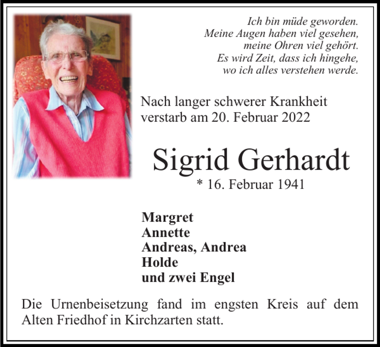 <p>Ich bin müde geworden.<br />Meine Augen haben viel gesehen,<br />meine Ohren viel gehört.<br />Es wird Zeit, dass ich hingehe,<br />wo ich alles verstehen werde.</p><p>Nach langer schwerer Krankheit<br />verstarb am 20. Februar 2022</p><p>Sigrid Gerhardt<br />* 16. Februar 1941</p><p>Margret<br />Annette<br />Andreas, Andrea<br />Holde<br />und zwei Engel<br />Die Urnenbeisetzung fand im engsten Kreis auf dem<br />Alten Friedhof in Kirchzarten statt.</p>