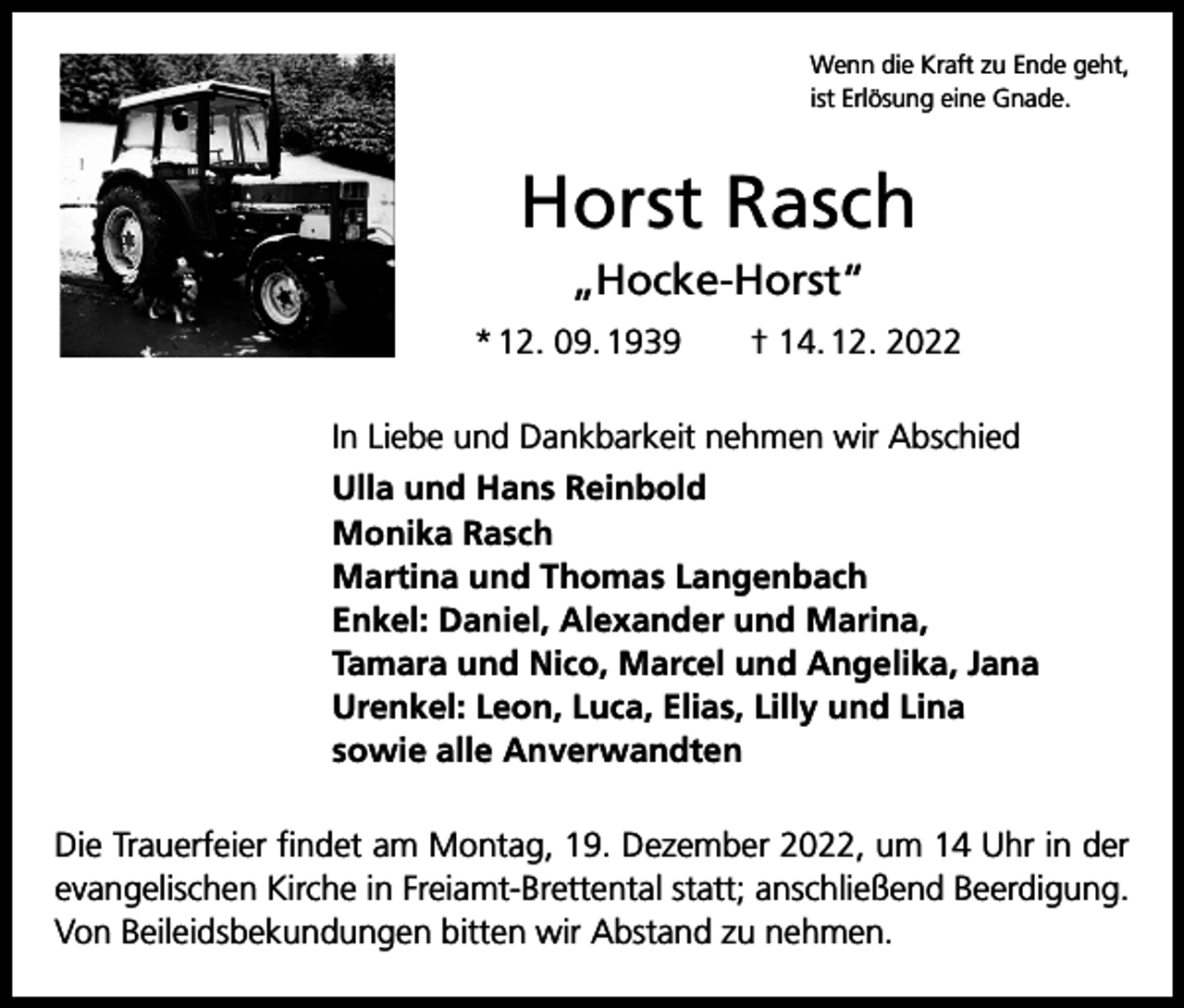 <p>Wenn die Kraft zu Ende geht,<br />ist Erlösung eine Gnade.</p><p>Horst Rasch<br />„Hocke-Horst“<br />* 12. 09. 1939 † 14. 12. 2022<br />In Liebe und Dankbarkeit nehmen wir Abschied<br />Ulla und Hans Reinbold<br />Monika Rasch<br />Martina und Thomas Langenbach<br />Enkel: Daniel, Alexander und Marina,<br />Tamara und Nico, Marcel und Angelika, Jana<br />Urenkel: Leon, Luca, Elias, Lilly und Lina<br />sowie alle Anverwandten<br />Die Trauerfeier findet am Montag, 19. Dezember 2022, um 14 Uhr in der<br />evangelischen Kirche in Freiamt-Brettental statt; anschließend Beerdigung.<br />Von Beileidsbekundungen bitten wir Abstand zu nehmen.</p>