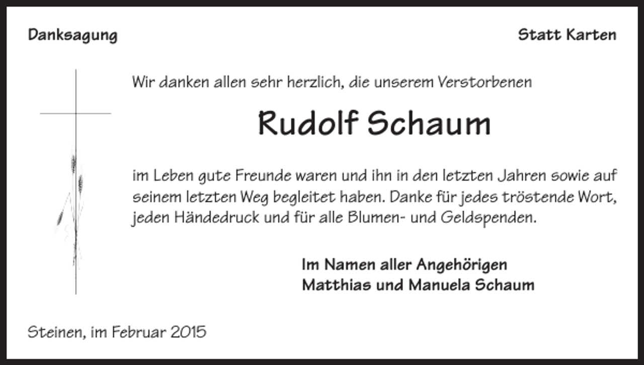 <p>Danksagung</p><p>Statt Karten<br />Wir danken allen sehr herzlich, die unserem Verstorbenen</p><p>Rudolf Schaum<br />im Leben gute Freunde waren und ihn in den letzten Jahren sowie auf<br />seinem letzten Weg begleitet haben. Danke für jedes tröstende Wort,<br />jeden Händedruck und für alle Blumen- und Geldspenden.<br />Im Namen aller Angehörigen<br />Matthias und Manuela Schaum<br />Steinen, im Februar 2015</p>