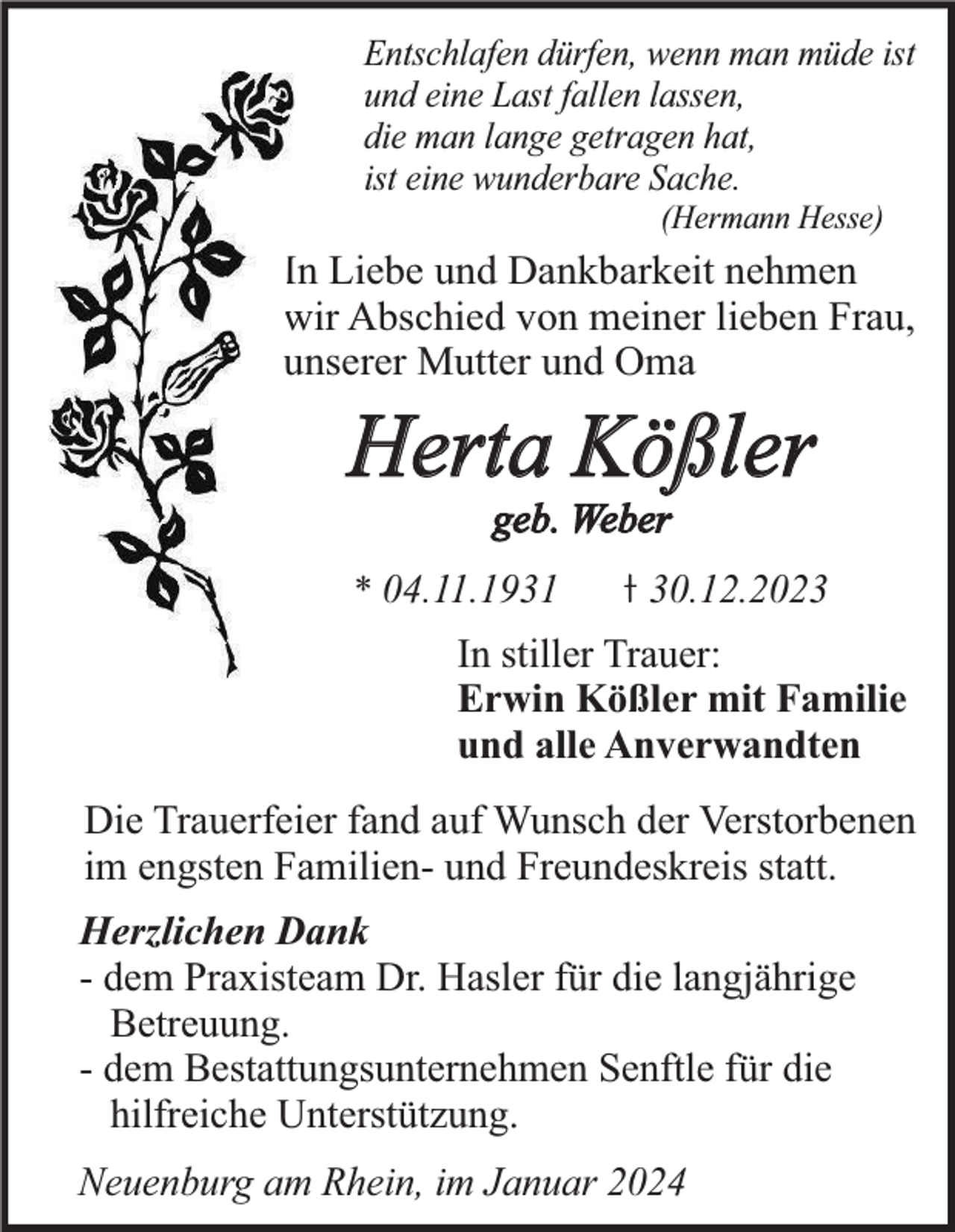 <p>Entschlafen dürfen, wenn man müde ist<br />und eine Last fallen lassen,<br />die man lange getragen hat,<br />ist eine wunderbare Sache.<br />(Hermann Hesse)</p><p>In Liebe und Dankbarkeit nehmen<br />wir Abschied von meiner lieben Frau,<br />unserer Mutter und Oma</p><p>Herta Kößler<br />geb. Weber</p><p>* 04.11.1931</p><p>30.12.2023</p><p>In stiller Trauer:<br />Erwin Kößler mit Familie<br />und alle Anverwandten<br />Die Trauerfeier fand auf Wunsch der Verstorbenen<br />im engsten Familien- und Freundeskreis statt.<br />Herzlichen Dank<br />- dem Praxisteam Dr. Hasler für die langjährige<br />Betreuung.<br />- dem Bestattungsunternehmen Senftle für die<br />hilfreiche Unterstützung.<br />Neuenburg am Rhein, im Januar 2024</p>