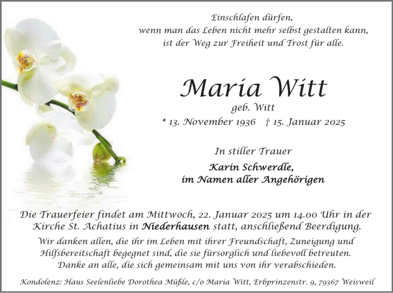 <p>Einschlafen dürfen,<br />wenn man das Leben nicht mehr selbst gestalten kann,<br />ist der Weg zur Freiheit und Trost für alle.</p><p>Maria Witt<br />geb. Witt</p><p>* 13. November 1936</p><p>† 15. Januar 2025</p><p>In stiller Trauer</p><p>Die Trauerfeier findet am Mittwoch, 22. Januar 2025 um 14.00 Uhr in der<br />Kirche St. Achatius in<br />statt, anschließend Beerdigung.<br />Wir danken allen, die ihr im Leben mit ihrer Freundschaft, Zuneigung und<br />Hilfsbereitschaft begegnet sind, die sie fürsorglich und liebevoll betreuten.<br />Danke an alle, die sich gemeinsam mit uns von ihr verabschieden.<br />Kondolenz: Haus Seelenliebe Dorothea Müßle, c/o Maria Witt, Erbprinzenstr. 9, 79367 Weisweil</p>