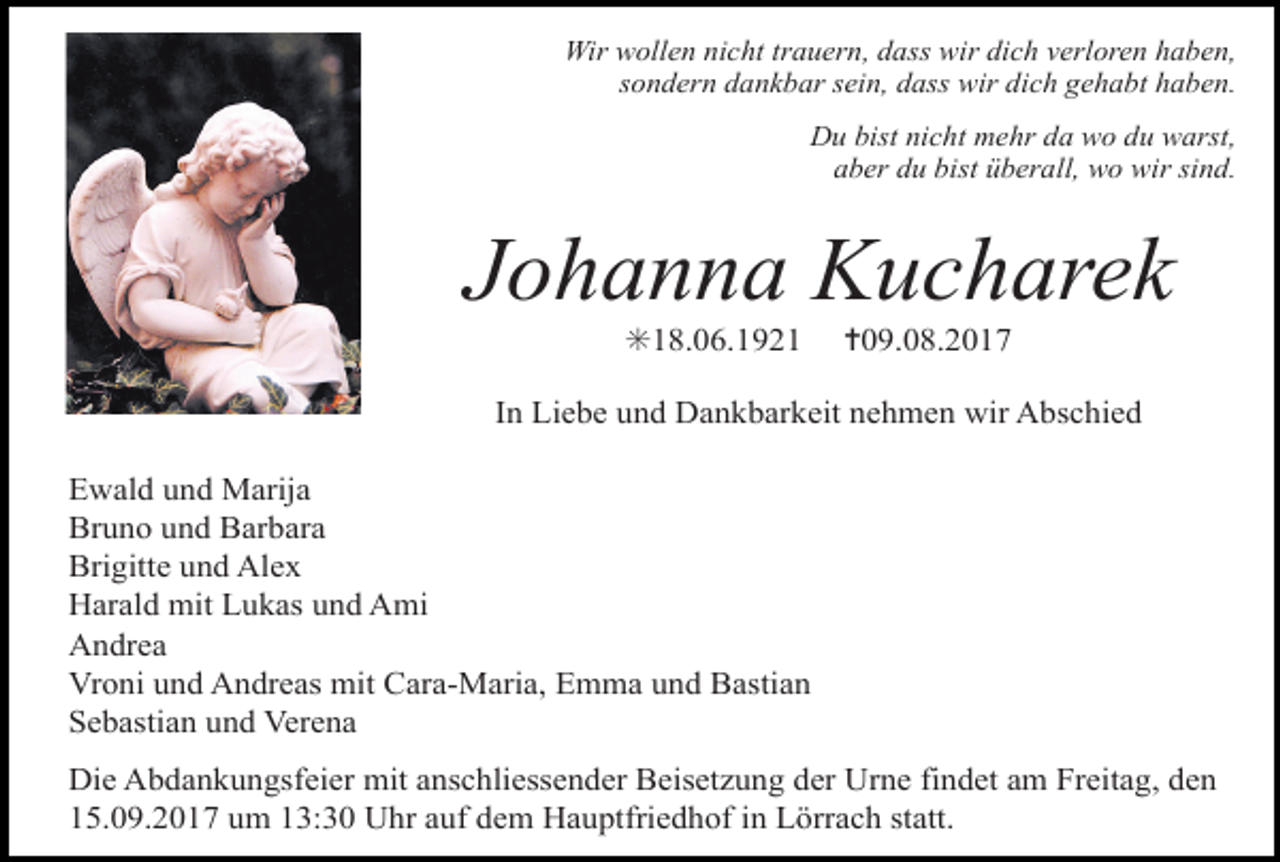 <p>Wir wollen nicht trauern, dass wir dich verloren haben,<br />sondern dankbar sein, dass wir dich gehabt haben.<br />Du bist nicht mehr da wo du warst,<br />aber du bist überall, wo wir sind.</p><p>Johanna Kucharek<br />✳18.06.1921</p><p>✝09.08.2017</p><p>In Liebe und Dankbarkeit nehmen wir Abschied<br />Ewald und Marija<br />Bruno und Barbara<br />Brigitte und Alex<br />Harald mit Lukas und Ami<br />Andrea<br />Vroni und Andreas mit Cara-Maria, Emma und Bastian<br />Sebastian und Verena<br />Die Abdankungsfeier mit anschliessender Beisetzung der Urne findet am Freitag, den<br />15.09.2017 um 13:30 Uhr auf dem Hauptfriedhof in Lörrach statt.</p>