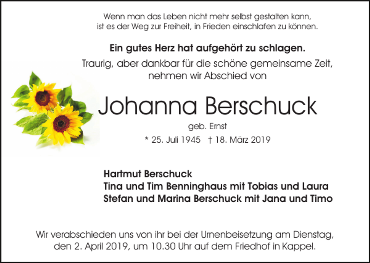 <p>Wenn man das Leben nicht mehr selbst gestalten kann,<br />ist es der Weg zur Freiheit, in Frieden einschlafen zu können.</p><p>Ein gutes Herz hat aufgehört zu schlagen.<br />Traurig, aber dankbar für die schöne gemeinsame Zeit,<br />nehmen wir Abschied von</p><p>Johanna Berschuck<br />geb. Ernst<br />* 25. Juli 1945 † 18. März 2019</p><p>Hartmut Berschuck<br />Tina und Tim Benninghaus mit Tobias und Laura<br />Stefan und Marina Berschuck mit Jana und Timo<br />Wir verabschieden uns von ihr bei der Urnenbeisetzung am Dienstag,<br />den 2. April 2019, um 10.30 Uhr auf dem Friedhof in Kappel.</p>