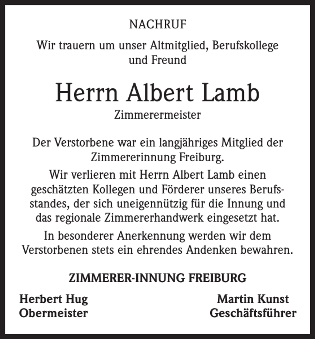 <p>NACHRUF<br />Wir trauern um unser Altmitglied, Berufskollege<br />und Freund</p><p>Herrn Albert Lamb<br />Zimmerermeister</p><p>Der Verstorbene war ein langjähriges Mitglied der<br />­Zimmererinnung Freiburg.<br />Wir verlieren mit Herrn Albert Lamb einen<br />geschätzten­Kollegen und Förderer unseres Berufs­<br />standes, der sich uneigennützig für die Innung und<br />das regionale Zimmerer­handwerk eingesetzt hat.<br />In besonderer Anerkennung werden wir dem<br />­Verstorbenen stets ein ehrendes Andenken bewahren.<br />ZIMMERER-INNUNG FREIBURG<br />Herbert Hug<br />Obermeister</p><p>Martin Kunst<br />Geschäftsführer</p>