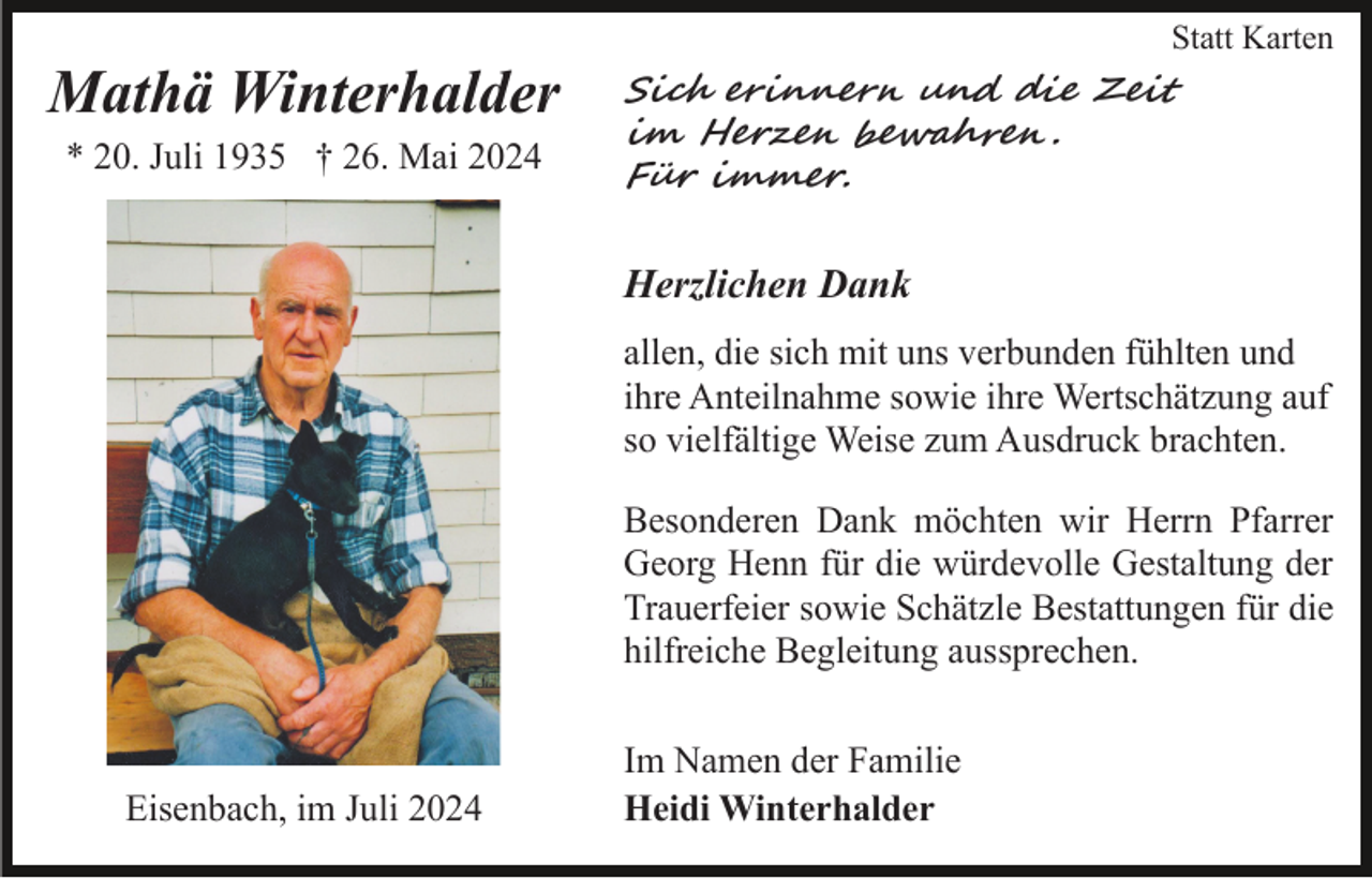 <p>Statt Karten</p>
<p>Mathä Winterhalder<br />* 20. Juli 1935 † 26. Mai 2024</p>
<p>Sich erinnern und die Zeit<br />im Herzen bewahren.<br />Für immer.</p>
<p>Herzlichen Dank<br />allen, die sich mit uns verbunden fühlten und<br />ihre Anteilnahme sowie ihre Wertschätzung auf<br />so vielfältige Weise zum Ausdruck brachten.<br />Besonderen Dank möchten wir Herrn Pfarrer<br />Georg Henn für die würdevolle Gestaltung der<br />Trauerfeier sowie Schätzle Bestattungen für die<br />hilfreiche Begleitung aussprechen.</p>
<p>Eisenbach, im Juli 2024</p>
<p>Im Namen der Familie<br />Heidi Winterhalder</p>