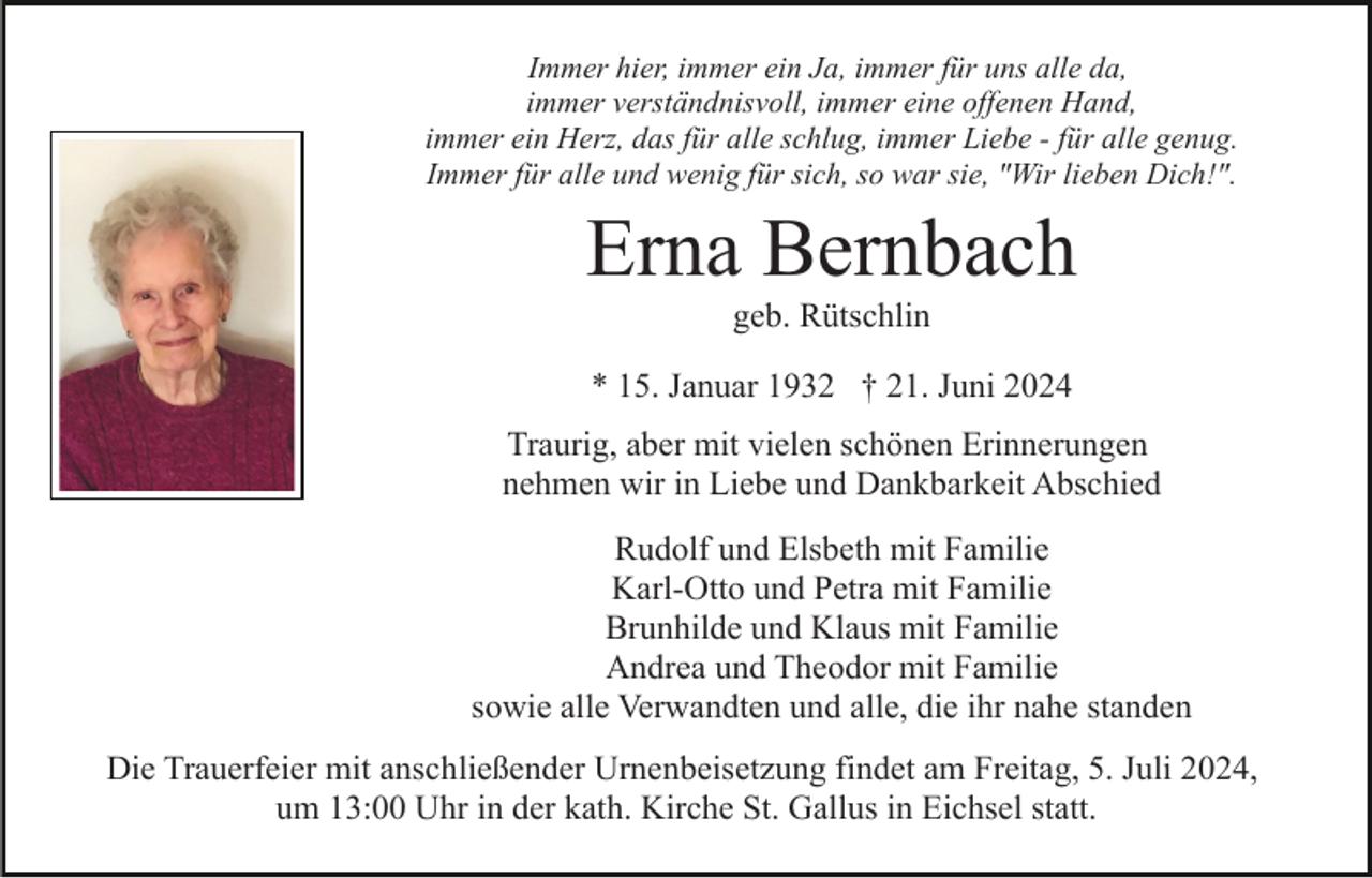 <p>Immer hier, immer ein Ja, immer für uns alle da,<br />immer verständnisvoll, immer eine offenen Hand,<br />immer ein Herz, das für alle schlug, immer Liebe - für alle genug.<br />Immer für alle und wenig für sich, so war sie, "Wir lieben Dich!".</p><p>Erna Bernbach<br />geb. Rütschlin<br />* 15. Januar 1932 † 21. Juni 2024<br />Traurig, aber mit vielen schönen Erinnerungen<br />nehmen wir in Liebe und Dankbarkeit Abschied<br />Rudolf und Elsbeth mit Familie<br />Karl-Otto und Petra mit Familie<br />Brunhilde und Klaus mit Familie<br />Andrea und Theodor mit Familie<br />sowie alle Verwandten und alle, die ihr nahe standen<br />Die Trauerfeier mit anschließender Urnenbeisetzung findet am Freitag, 5. Juli 2024,<br />um 13:00 Uhr in der kath. Kirche St. Gallus in Eichsel statt.</p>